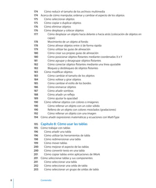 8		 Contenido
174	 Cómo reducir el tamaño de los archivos multimedia
174	 Acerca de cómo manipular, ordenar y cambiar el aspecto de los objetos
175	 Cómo seleccionar objetos
175	 Cómo copiar o duplicar objetos
176	 Cómo eliminar objetos
176	 Cómo desplazar y colocar objetos
177	 Cómo desplazar un objeto hacia delante o hacia atrás (colocación de objetos en
capas)
178	 Movimiento de un objeto al fondo
178	 Cómo alinear objetos entre sí de forma rápida
179	 Cómo utilizar las guías de alineación
180	 Cómo crear sus propias guías de alineación
180	 Cómo posicionar objetos flotantes mediante coordenadas X e Y
181	 Cómo agrupar y desagrupar objetos flotantes
182	 Cómo conectar objetos flotantes mediante una línea ajustable
182	 Bloqueo y desbloqueo de objetos flotantes
183	 Cómo modificar objetos
183	 Cómo cambiar el tamaño de los objetos
184	 Cómo voltear y girar objetos
185	 Cómo cambiar el estilo de los bordes
186	 Cómo enmarcar objetos
187	 Cómo añadir sombras
188	 Cómo añadir un reflejo
189	 Cómo ajustar la opacidad
190	 Cómo rellenar objetos con colores o imágenes
190	 Cómo rellenar un objeto con un color sólido
190	 Relleno de un objeto con colores mezclados (gradaciones)
192	 Cómo rellenar un objeto con una imagen
194	 Cómo añadir expresiones matemáticas y ecuaciones con MathType
195	 Capítulo 8:  Cómo usar las tablas
195	 Cómo trabajar con tablas
196	 Cómo añadir una tabla
196	 Cómo utilizar las herramientas de tabla
198	 Cómo redimensionar una tabla
199	 Cómo mover tablas
200	 Cómo mejorar el aspecto de las tablas
200	 Cómo convertir texto en una tabla
201	 Cómo copiar tablas entre aplicaciones de iWork
201	 Cómo seleccionar tablas y sus componentes
201	 Cómo seleccionar una tabla
202	 Cómo seleccionar una celda de tabla
203	 Cómo seleccionar un grupo de celdas de tabla
 
