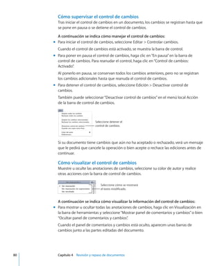 Cómo supervisar el control de cambios
Tras iniciar el control de cambios en un documento, los cambios se registran hasta que
se pone en pausa o se detiene el control de cambios.
A continuación se indica cómo manejar el control de cambios:
Para iniciar el control de cambios, seleccione Editar  Controlar cambios.mm
Cuando el control de cambios está activado, se muestra la barra de control.
Para poner en pausa el control de cambios, haga clic en“En pausa”en la barra demm
control de cambios. Para reanudar el control, haga clic en“Control de cambios:
Activado”.
Al ponerlo en pausa, se conservan todos los cambios anteriores, pero no se registran
los cambios adicionales hasta que reanuda el control de cambios.
Para detener el control de cambios, seleccione Edición  Desactivar control demm
cambios.
También puede seleccionar“Desactivar control de cambios”en el menú local Acción
de la barra de control de cambios.
Seleccione detener el
control de cambios.
Si su documento tiene cambios que aún no ha aceptado o rechazado, verá un mensaje
que le pedirá que cancele la operación o bien acepte o rechace las ediciones antes de
continuar.
Cómo visualizar el control de cambios
Muestre u oculte las anotaciones de cambios, seleccione su color de autor y realice
otras acciones con la barra de control de cambios.
Seleccione cómo se mostrará
el texto modificado.
A continuación se indica cómo visualizar la información del control de cambios:
Para mostrar u ocultar todas las anotaciones de cambios, haga clic en Visualización enmm
la barra de herramientas y seleccione“Mostrar panel de comentarios y cambios”o bien
“Ocultar panel de comentarios y cambios”.
Cuando el panel de comentarios y cambios está oculto, aparecen unas barras de
cambios junto a las partes editadas del documento.
	 80		 Capítulo 4    Revisión y repaso de documentos
 