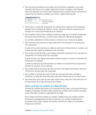 Capítulo 4    Revisión y repaso de documentos	 81
Para mostrar las anotaciones de cambios de las ediciones realizadas en una partemm
específica del texto o en un objeto, seleccione el texto o el objeto y elija“Mostrar
solo de la selección”en el menú local“Anotaciones de cambios”. Solo se mostrarán las
anotaciones de cambios asociadas con el texto u objeto seleccionado.
Seleccione cómo se
mostrarán los globos
de control.
Para mostrar u ocultar las anotaciones de cambios de las ediciones de formato (pormm
ejemplo, texto cambiado de negrita a cursiva), seleccione“Mostrar anotaciones de
formato”en el menú local“Anotaciones de cambios”.
Para visualizar el documento mediante miniaturas, haga clic en el botón Visualizaciónmm
de la barra de herramientas y, a continuación, seleccione“Miniaturas de página”.
Los cambios realizados en el documento se señalan en las miniaturas de página.
Para mostrar la marcación de un texto, seleccione“Ver marcación”en el menú localmm
“Ver marcación”.
Cuando la marcación del texto es visible, las ediciones del documento se muestran con
el color del autor según las preferencias de marcación.
Para ocultar el texto borrado y otros objetos eliminados, seleccione“Ver marcación sinmm
supresiones”en el menú local“Ver marcación”.
Cuando el texto y los objetos eliminados estaban ocultos, se muestra un indicador de
eliminación en la página.
Cuando las ediciones de texto borrado son visibles en el documento, las supresiones
de texto se muestran con un tachado.
Para ocultar toda la marcación de texto y el texto y los objetos eliminados, seleccionemm
“Ver final”en el menú local“Ver marcación”.
Para cambiar el nombre del autor, el estilo de marcación del texto insertado ymm
eliminado, y el estilo del texto eliminado, seleccione Preferencias en el menú Acción.
Para seleccionar otro color de autor para usted mismo, seleccione“Color del autor”enmm
el menú Acción de la barra de control de cambios.
Cómo controlar los cambios en celdas de tabla
Controle los cambios efectuados en el contenido de las celdas, como texto, fórmulas e
imágenes integradas. También puede controlar los cambios de los atributos de celda,
como el formato, el fondo o la opacidad de las celdas.
No se realiza control de cambios en aquellas modificaciones que implican adición,
eliminación y desplazamiento de filas o columnas. Los cambios introducidos en
los bordes de las celdas, además de la fusión y división de celdas y el autorrelleno,
tampoco se controlan.
 