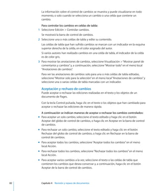 La información sobre el control de cambios se muestra y puede visualizarse en todo
momento, o solo cuando se selecciona un cambio o una celda que contiene un
cambio.
Para controlar los cambios en celdas de tabla:
	 1	 Seleccione Edición  Controlar cambios.
Se mostrará la barra de control de cambios.
	 2	 Seleccione una o más celdas de tabla y edite su contenido.
Las celdas de tabla que han sufrido cambios se marcan con un indicador en la esquina
superior derecha de la celda, en el color asignado del autor.
Si varios autores han realizado cambios en una celda de tabla, el indicador de la celda
es de color gris.
	 3	 Para mostrar las anotaciones de cambios, seleccione Visualización “Mostrar panel de
comentarios y cambios”y, a continuación, seleccione“Mostrar todo”en el menú local
“Anotaciones de cambios”.
Para ver las anotaciones de cambios solo para una o más celdas de tabla editadas,
seleccione“Mostrar solo para la selección”en el menú local“Anotaciones de cambios”y
seleccione una o varias celdas de tabla marcadas con un indicador.
Aceptación y rechazo de cambios
Puede aceptar o rechazar las ediciones realizadas en el texto y los objetos de un
documento de Pages.
Con la tecla Control pulsada, haga clic en el texto o los objetos que han cambiado para
aceptar o rechazar las ediciones de manera rápida.
A continuación se indican maneras de aceptar o rechazar los cambios controlados:
Para aceptar un solo cambio, seleccione el texto editado y haga clic en el botónmm
Aceptar del globo de control de cambios, o haga clic en Aceptar en la barra de control
de cambios.
Para rechazar un solo cambio, seleccione el texto editado y haga clic en el botónmm
Rechazar del globo de control de cambios, o haga clic en Rechazar en la barra de
control de cambios.
Para aceptar todos los cambios, seleccione“Aceptar todos los cambios”en el menúmm
local Acción.
Para rechazar todos los cambios, seleccione“Rechazar todos los cambios”en el menúmm
local Acción.
Para aceptar varios cambios a la vez, seleccione el texto o las celdas de tabla quemm
contienen los cambios que desea conservar y, a continuación, haga clic en el botón
Aceptar de la barra de control de cambios.
	 82		 Capítulo 4    Revisión y repaso de documentos
 
