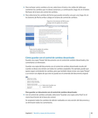 Capítulo 4    Revisión y repaso de documentos	 83
Para rechazar varios cambios a la vez, seleccione el texto o las celdas de tabla quemm
contienen los cambios que no desea conservar y, a continuación, haga clic en el botón
Rechazar de la barra de control de cambios.
Para seleccionar los cambios de forma que pueda revisarlos uno por uno, haga clic enmm
los botones de flecha arriba o abajo en la barra de control de cambios.
Haga clic en los botones de flecha para
navegar entre los globos de cambios.
Seleccione los globos de cambios
para revisar las ediciones
realizadas en el documento.
Cómo guardar con el control de cambios desactivado
Guarde una copia“limpia”del documento con el control de cambios desactivado y los
comentarios se eliminarán.
Guardar una copia del documento con el control de cambios desactivado resulta útil
cuando se desea una versión con todos los cambios aceptados. Por ejemplo, puede que
quiera seguir controlando los cambios, pero que también desee enviar una copia“limpia”
a un revisor con objeto de que este no pueda ver el contenido del documento original.
Seleccione Guardar una
copia como final.
Para guardar un documento con el control de cambios desactivado:
Con el control de cambios activado, seleccione“Guardar una copia como final”en elmm
menú local Acción de la barra de control.
Se aceptarán todos los cambios de edición realizados en esta versión del documento y
se eliminarán todos los comentarios.
 