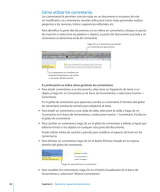 Cómo utilizar los comentarios
Los comentarios le permiten insertar notas en un documento o en partes de este
sin modificarlo. Los comentarios resultan útiles para incluir notas personales, realizar
preguntas a los revisores, indicar sugerencias editoriales, etc.
Para identificar la parte del documento a la se refiere un comentario, coloque un punto
de inserción o seleccione las palabras u objetos. La parte del documento asociada a un
comentario se denomina ancla del comentario.
Haga clic en Comentario para añadir
un comentario al documento.
Los comentarios se visualizan en
el panel Comentarios y se anclan
a una parte del documento.
A continuación se indica cómo gestionar los comentarios:
Para añadir comentarios a un documento, seleccione un fragmento de texto o unmm
objeto y haga clic en Comentario en la barra de herramientas, o seleccione Insertar 
Comentario.
En el globo de comentario que aparecerá, escriba su comentario. El tamaño del globo
de comentario cambia de tamaño para adaptarse al texto.
Para añadir un comentario a una celda de tabla, seleccione la celda y haga clic enmm
Comentario en la barra de herramientas, o seleccione Insertar  Comentario. Escriba en
el globo de comentario.
Para cambiar un comentario, haga clic en el globo de comentario y edítelo, al igual quemm
editaría el texto o los objetos en cualquier otra parte del documento.
Puede utilizar estilos de carácter y párrafo para modificar el aspecto del texto en los
comentarios.
Para eliminar un comentario, haga clic en el botón Eliminar situado en la esquinamm
derecha del globo de comentario.
Haga clic para eliminar el comentario.
Para visualizar los comentarios, haga clic en el botón Visualización de la barra demm
herramientas y seleccione“Mostrar comentarios”.
	 84		 Capítulo 4    Revisión y repaso de documentos
 