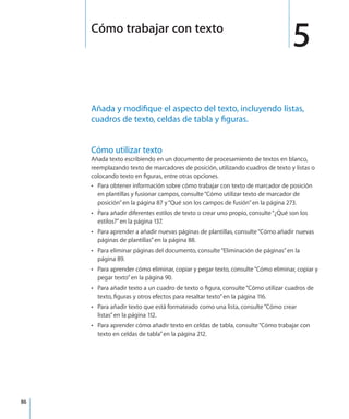 86
Añada y modifique el aspecto del texto, incluyendo listas,
cuadros de texto, celdas de tabla y figuras.
Cómo utilizar texto
Añada texto escribiendo en un documento de procesamiento de textos en blanco,
reemplazando texto de marcadores de posición, utilizando cuadros de texto y listas o
colocando texto en figuras, entre otras opciones.
Para obtener información sobre cómo trabajar con texto de marcador de posiciónÂÂ
en plantillas y fusionar campos, consulte“Cómo utilizar texto de marcador de
posición” en la página 87 y“Qué son los campos de fusión” en la página 273.
Para añadir diferentes estilos de texto o crear uno propio, consulte“ÂÂ ¿Qué son los
estilos?” en la página 137.
Para aprender a añadir nuevas páginas de plantillas, consulte“ÂÂ Cómo añadir nuevas
páginas de plantillas” en la página 88.
Para eliminar páginas del documento, consulte“ÂÂ Eliminación de páginas” en la
página 89.
Para aprender cómo eliminar, copiar y pegar texto, consulte“ÂÂ Cómo eliminar, copiar y
pegar texto” en la página 90.
Para añadir texto a un cuadro de texto o figura, consulte“ÂÂ Cómo utilizar cuadros de
texto, figuras y otros efectos para resaltar texto” en la página 116.
Para añadir texto que está formateado como una lista, consulte“ÂÂ Cómo crear
listas” en la página 112.
Para aprender cómo añadir texto en celdas de tabla, consulte“ÂÂ Cómo trabajar con
texto en celdas de tabla” en la página 212.
5Cómo trabajar con texto
 