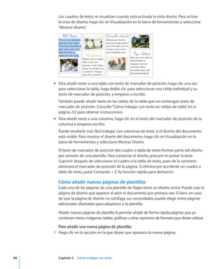Los cuadros de texto se visualizan cuando está activada la vista diseño. Para activar
la vista de diseño, haga clic en Visualización en la barra de herramientas y seleccione
“Mostrar diseño”.
Para añadir texto a una tabla con texto de marcador de posición, haga clic una vezmm
para seleccionar la tabla, haga doble clic para seleccionar una celda individual y su
texto de marcador de posición, y empiece a escribir.
También puede añadir texto en las celdas de la tabla que no contengan texto de
marcador de posición. Consulte“Cómo trabajar con texto en celdas de tabla” en la
página 212 para obtener instrucciones.
Para añadir texto a una columna, haga clic en el texto del marcador de posición de lamm
columna y empiece escribir.
Puede resultarle más fácil trabajar con columnas de texto si el diseño del documento
está visible. Para mostrar el diseño del documento, haga clic en Visualización en la
barra de herramientas y seleccione Mostrar Diseño.
El texto de marcador de posición del cuadro o tabla de texto forman parte del diseño
por omisión de una plantilla. Para conservar el diseño, procure no pulsar la tecla
Suprimir después de seleccionar el cuadro o la tabla de texto, pues de lo contrario
eliminará el marcador de posición de la página. Si elimina por accidente un cuadro o
tabla de texto, pulse Comando + Z (la función rápida para deshacer).
Cómo añadir nuevas páginas de plantillas
Cada una de las páginas de una plantilla de Pages tiene un diseño único. Puede usar la
página de diseño que aparece al abrir el documento por primera vez. O bien, en caso
de que la página de diseño no satisfaga sus necesidades, puede elegir entre páginas
adicionales diseñadas para adaptarse a la plantilla.
Añadir nuevas páginas de plantilla le permite añadir de forma rápida páginas que ya
contienen texto, imágenes, tablas, gráficas u otras opciones de formato que desee utilizar.
Para añadir una nueva página de plantilla:
	 1	 Haga clic en la sección en la que desee que aparezca la nueva página.
	 88		 Capítulo 5    Cómo trabajar con texto
 