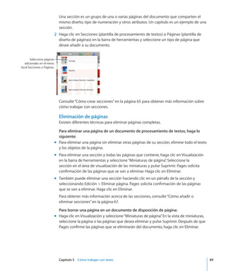 Capítulo 5    Cómo trabajar con texto	 89
Una sección es un grupo de una o varias páginas del documento que comparten el
mismo diseño, tipo de numeración y otros atributos. Un capítulo es un ejemplo de una
sección.
	 2	 Haga clic en Secciones (plantilla de procesamiento de textos) o Páginas (plantilla de
diseño de páginas) en la barra de herramientas y seleccione un tipo de página que
desee añadir a su documento.
Seleccione páginas
adicionales en el menú
local Secciones o Páginas.
Consulte“Cómo crear secciones” en la página 65 para obtener más información sobre
cómo trabajar con secciones.
Eliminación de páginas
Existen diferentes técnicas para eliminar páginas completas.
Para eliminar una página de un documento de procesamiento de textos, haga lo
siguiente:
Para eliminar una página sin eliminar otras páginas de su sección, elimine todo el textomm
y los objetos de la página.
Para eliminar una sección y todas las páginas que contiene, haga clic en Visualizaciónmm
en la barra de herramientas y seleccione“Miniaturas de página”. Seleccione la
sección en el área de visualización de las miniaturas y pulse Suprimir. Pages solicita
confirmación de las páginas que se van a eliminar. Haga clic en Eliminar.
También puede eliminar una sección haciendo clic en un párrafo de la sección ymm
seleccionando Edición  Eliminar página. Pages solicita confirmación de las páginas
que se van a eliminar. Haga clic en Eliminar.
Para obtener más información acerca de las secciones, consulte“Cómo añadir o
eliminar secciones” en la página 67.
Para borrar una página en un documento de disposición de página:
Haga clic en Visualización y seleccione“Miniaturas de página”. En la vista de miniaturas,mm
seleccione la página o las páginas que desea eliminar y pulse Suprimir. Después de que
Pages confirme las páginas que se eliminarán del documento, haga clic en Eliminar.
 