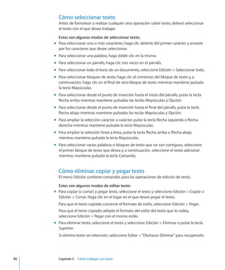 Cómo seleccionar texto
Antes de formatear o realizar cualquier otra operación sobre texto, deberá seleccionar
el texto con el que desea trabajar.
Estos son algunos modos de seleccionar texto:
Para seleccionar uno o más caracteres, haga clic delante del primer carácter y arrastremm
por los caracteres que desee seleccionar.
Para seleccionar una palabra, haga doble clic en la misma.mm
Para seleccionar un párrafo, haga clic tres veces en el párrafo.mm
Para seleccionar todo el texto de un documento, seleccione Edición  Seleccionar todo.mm
Para seleccionar bloques de texto, haga clic al comienzo del bloque de texto y, amm
continuación, haga clic en el final de otro bloque de texto mientras mantiene pulsada
la tecla Mayúsculas.
Para seleccionar desde el punto de inserción hasta el inicio del párrafo, pulse la teclamm
flecha arriba mientras mantiene pulsadas las teclas Mayúsculas y Opción.
Para seleccionar desde el punto de inserción hasta el final del párrafo, pulse la teclamm
flecha abajo mientras mantiene pulsadas las teclas Mayúsculas y Opción.
Para ampliar la selección carácter a carácter, pulse la tecla flecha izquierda o flechamm
derecha mientras mantiene pulsada la tecla Mayúsculas.
Para ampliar la selección línea a línea, pulse la tecla flecha arriba o flecha abajomm
mientras mantiene pulsada la tecla Mayúsculas.
Para seleccionar varias palabras o bloques de texto que no son contiguos, seleccionemm
el primer bloque de texto que desea y, a continuación, seleccione el texto adicional
mientras mantiene pulsada la tecla Comando.
Cómo eliminar, copiar y pegar texto
El menú Edición contiene comandos para las operaciones de edición de texto.
Estos son algunos modos de editar texto:
Para copiar (o cortar) y pegar texto, seleccione el texto y seleccione Edición  Copiar omm
Edición  Cortar. Haga clic en el lugar en el que desee pegar el texto.
Para que el texto copiado conserve el formato de estilo, seleccione Edición  Pegar.
Para que el texto copiado adopte el formato del estilo del texto que lo rodea,
seleccione Edición  Pegar con el mismo estilo.
Para eliminar texto, seleccione el texto y seleccione Edición  Eliminar o pulse la teclamm
Suprimir.
Si elimina texto sin intención, seleccione Editar “Deshacer Eliminar”para recuperarlo.
	 90		 Capítulo 5    Cómo trabajar con texto
 