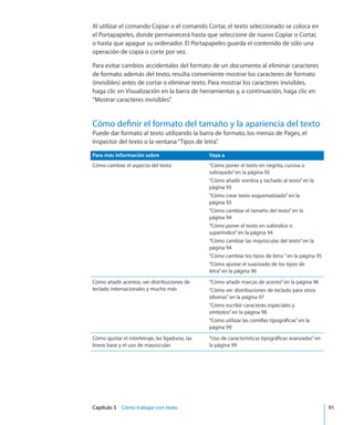 Capítulo 5    Cómo trabajar con texto	 91
Al utilizar el comando Copiar o el comando Cortar, el texto seleccionado se coloca en
el Portapapeles, donde permanecerá hasta que seleccione de nuevo Copiar o Cortar,
o hasta que apague su ordenador. El Portapapeles guarda el contenido de sólo una
operación de copia o corte por vez.
Para evitar cambios accidentales del formato de un documento al eliminar caracteres
de formato además del texto, resulta conveniente mostrar los caracteres de formato
(invisibles) antes de cortar o eliminar texto. Para mostrar los caracteres invisibles,
haga clic en Visualización en la barra de herramientas y, a continuación, haga clic en
“Mostrar caracteres invisibles”.
Cómo definir el formato del tamaño y la apariencia del texto
Puede dar formato al texto utilizando la barra de formato, los menús de Pages, el
Inspector del texto o la ventana“Tipos de letra”.
Para más información sobre Vaya a
Cómo cambiar el aspecto del texto “Cómo poner el texto en negrita, cursiva o
subrayado” en la página 92
“Cómo añadir sombra y tachado al texto” en la
página 93
“Cómo crear texto esquematizado” en la
página 93
“Cómo cambiar el tamaño del texto” en la
página 94
“Cómo poner el texto en subíndice o
superíndice” en la página 94
“Cómo cambiar las mayúsculas del texto” en la
página 94
“Cómo cambiar los tipos de letra ” en la página 95
“Cómo ajustar el suavizado de los tipos de
letra” en la página 96
Cómo añadir acentos, ver distribuciones de
teclado internacionales y mucho más
“Cómo añadir marcas de acento” en la página 96
“Cómo ver distribuciones de teclado para otros
idiomas” en la página 97
“Cómo escribir caracteres especiales y
símbolos” en la página 98
“Cómo utilizar las comillas tipográficas” en la
página 99
Cómo ajustar el interletraje, las ligaduras, las
líneas base y el uso de mayúsculas
“Uso de características tipográficas avanzadas” en
la página 99
 