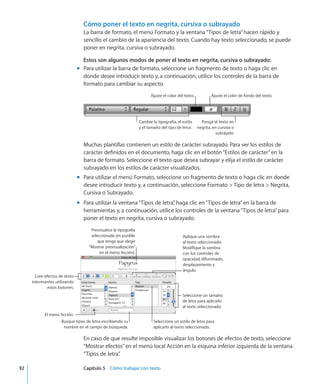 Cómo poner el texto en negrita, cursiva o subrayado
La barra de formato, el menú Formato y la ventana“Tipos de letra”hacen rápido y
sencillo el cambio de la apariencia del texto. Cuando hay texto seleccionado, se puede
poner en negrita, cursiva o subrayado.
Estos son algunos modos de poner el texto en negrita, cursiva o subrayado:
Para utilizar la barra de formato, seleccione un fragmento de texto o haga clic enmm
donde desee introducir texto y, a continuación, utilice los controles de la barra de
formato para cambiar su aspecto.
Ajuste el color del texto. Ajuste el color de fondo del texto.
Cambie la tipografía, el estilo
y el tamaño del tipo de letra.
Ponga el texto en
negrita, en cursiva o
subráyelo.
Muchas plantillas contienen un estilo de carácter subrayado. Para ver los estilos de
carácter definidos en el documento, haga clic en el botón“Estilos de carácter”en la
barra de formato. Seleccione el texto que desea subrayar y elija el estilo de carácter
subrayado en los estilos de carácter visualizados.
Para utilizar el menú Formato, seleccione un fragmento de texto o haga clic en dondemm
desee introducir texto y, a continuación, seleccione Formato  Tipo de letra  Negrita,
Cursiva o Subrayado.
Para utilizar la ventana“Tipos de letra”, haga clic en“Tipos de letra”en la barra demm
herramientas y, a continuación, utilice los controles de la ventana“Tipos de letra”para
poner el texto en negrita, cursiva o subrayado.
Cree efectos de texto
interesantes utilizando
estos botones.
El menú Acción.
Seleccione un estilo de letra para
aplicarlo al texto seleccionado.
Busque tipos de letra escribiendo su
nombre en el campo de búsqueda.
Seleccione un tamaño
de letra para aplicarlo
al texto seleccionado.
Aplique una sombra
al texto seleccionado.
Modifique la sombra
con los controles de
opacidad, difuminado,
desplazamiento y
ángulo.
Previsualice la tipografía
seleccionada (es posible
que tenga que elegir
“Mostrar previsualización”
en el menú Acción).
En caso de que resulte imposible visualizar los botones de efectos de texto, seleccione
“Mostrar efectos”en el menú local Acción en la esquina inferior izquierda de la ventana
“Tipos de letra”.
	 92		 Capítulo 5    Cómo trabajar con texto
 