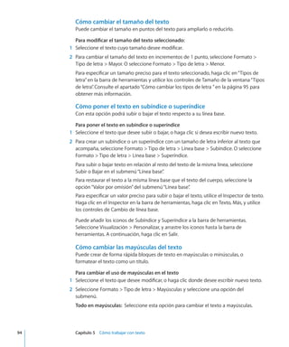 Cómo cambiar el tamaño del texto
Puede cambiar el tamaño en puntos del texto para ampliarlo o reducirlo.
Para modificar el tamaño del texto seleccionado:
	 1	 Seleccione el texto cuyo tamaño desee modificar.
	 2	 Para cambiar el tamaño del texto en incrementos de 1 punto, seleccione Formato 
Tipo de letra  Mayor. O seleccione Formato  Tipo de letra  Menor.
Para especificar un tamaño preciso para el texto seleccionado, haga clic en“Tipos de
letra”en la barra de herramientas y utilice los controles de Tamaño de la ventana“Tipos
de letra”. Consulte el apartado“Cómo cambiar los tipos de letra ” en la página 95 para
obtener más información.
Cómo poner el texto en subíndice o superíndice
Con esta opción podrá subir o bajar el texto respecto a su línea base.
Para poner el texto en subíndice o superíndice
	 1	 Seleccione el texto que desee subir o bajar, o haga clic si desea escribir nuevo texto.
	 2	 Para crear un subíndice o un superíndice con un tamaño de letra inferior al texto que
acompaña, seleccione Formato  Tipo de letra  Línea base  Subíndice. O seleccione
Formato  Tipo de letra  Línea base  Superíndice.
Para subir o bajar texto en relación al resto del texto de la misma línea, seleccione
Subir o Bajar en el submenú“Línea base”.
Para restaurar el texto a la misma línea base que el texto del cuerpo, seleccione la
opción“Valor por omisión”del submenú“Línea base”.
Para especificar un valor preciso para subir o bajar el texto, utilice el Inspector de texto.
Haga clic en el Inspector en la barra de herramientas, haga clic en Texto, Más, y utilice
los controles de Cambio de línea base.
Puede añadir los iconos de Subíndice y Superíndice a la barra de herramientas.
Seleccione Visualización  Personalizar, y arrastre los iconos hasta la barra de
herramientas. A continuación, haga clic en Salir.
Cómo cambiar las mayúsculas del texto
Puede crear de forma rápida bloques de texto en mayúsculas o minúsculas, o
formatear el texto como un título.
Para cambiar el uso de mayúsculas en el texto
	 1	 Seleccione el texto que desee modificar, o haga clic donde desee escribir nuevo texto.
	 2	 Seleccione Formato  Tipo de letra  Mayúsculas y seleccione una opción del
submenú.
Todo en mayúsculas:  Seleccione esta opción para cambiar el texto a mayúsculas.
	 94		 Capítulo 5    Cómo trabajar con texto
 