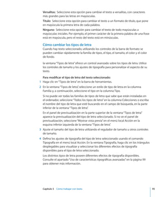 Capítulo 5    Cómo trabajar con texto	 95
Versalitas:  Seleccione esta opción para cambiar el texto a versalitas, con caracteres
más grandes para las letras en mayúsculas.
Título:  Seleccione esta opción para cambiar el texto a un formato de título, que pone
en mayúscula la primera letra de cada palabra.
Ninguno:  Seleccione esta opción para cambiar el texto de todo mayúsculas a
mayúsculas iniciales. Por ejemplo, el primer carácter de la primera palabra de una frase
está en mayúscula, pero el resto del texto está en minúsculas.
Cómo cambiar los tipos de letra
Cuando hay texto seleccionado, utilizando los controles de la barra de formato se
pueden cambiar rápidamente la familia de tipos, el tipo, el tamaño, el color y el color
de fondo.
la ventana“Tipos de letra”ofrece un control avanzado sobre los tipos de letra. Utilice
los controles de tamaño y los ajustes de tipografía para personalizar el aspecto de su
texto.
Para modificar el tipo de letra del texto seleccionado:
	 1	 Haga clic en“Tipos de letra”en la barra de herramientas.
	 2	 En la ventana“Tipos de letra”, seleccione un estilo de tipo de letra en la columna
Familia y, a continuación, seleccione el tipo en la columna Tipo.
Si no puede ver todas las familias de tipos de letra que sabe que están instaladas en
el ordenador, seleccione“Todos los tipos de letra”en la columna Colecciones o escriba
el nombre del tipo de letra que esté buscando en el campo de búsqueda, en la parte
inferior de la ventana“Tipos de letra”.
En el panel de previsualización en la parte superior de la ventana“Tipos de letra”
aparece la previsualización del tipo de letra seleccionado. Si no ve el panel de
previsualización, seleccione“Mostrar vista previa”en el menú local Acción en la
esquina inferior izquierda de la ventana“Tipos de letra”.
	 3	 Ajuste el tamaño del tipo de letra utilizando el regulador de tamaño u otros controles
de tamaño.
	 4	 Defina los ajustes de tipografía del tipo de letra seleccionado usando el comando
Tipografía en el menú local Acción. En la ventana Tipografía, haga clic en los triángulos
desplegables para visualizar y seleccionar los diferentes efectos de tipografía
disponibles para el tipo de letra seleccionado.
Los distintos tipos de letra poseen diferentes efectos de tipografía disponibles.
Consulte el apartado“Uso de características tipográficas avanzadas” en la página 99
para obtener más información.
 
