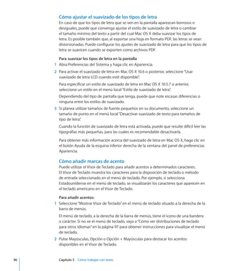 Cómo ajustar el suavizado de los tipos de letra
En caso de que los tipos de letra que se ven en la pantalla aparezcan borrosos o
desiguales, puede que convenga ajustar el estilo de suavizado de letra o cambiar
el tamaño mínimo del texto a partir del cual Mac OS X deba suavizar los tipos de
letra. Es posible también que, al exportar una hoja en formato PDF, las letras se vean
distorsionadas. Puede configurar los ajustes de suavizado de letra para que los tipos de
letra se suavicen cuando se exporten como archivos PDF.
Para suavizar los tipos de letra en la pantalla
	 1	 Abra Preferencias del Sistema y haga clic en Apariencia.
	 2	 Para activar el suavizado de letra en Mac OS X 10.6 o posterior, seleccione“Usar
suavizado de letra LCD cuando esté disponible”.
Para especificar un estilo de suavizado de letra en Mac OS X 10.5.7 o anterior,
seleccione un estilo en el menú local“Estilo de suavizado de letra”.
Dependiendo del tipo de pantalla que tenga, puede que note escasas diferencias o
ninguna entre los estilos de suavizado.
	 3	 Si planea utilizar tamaños de fuente pequeños en su documento, seleccione un
tamaño de punto en el menú local“Desactivar suavizado de texto para tamaños de
tipo de letra”.
Cuando la función de suavizado de letra está activada, puede que resulte difícil leer las
tipografías más pequeñas, para las cuales es recomendable desactivarla.
Para obtener más información acerca del suavizado de letra en Mac OS X, haga clic en
el botón Ayuda de la esquina inferior derecha de la ventana del panel de preferencias
Apariencia.
Cómo añadir marcas de acento
Puede utilizar el Visor de Teclado para añadir acentos a determinados caracteres.
El Visor de Teclado muestra los caracteres para la disposición de teclado o método
de entrada seleccionado en el menú de teclado. Por ejemplo, si selecciona
Estadounidense en el menú de teclado, se visualizarán los caracteres que aparecen en
el teclado americano en el Visor de Teclado.
Para añadir acentos:
	 1	 Seleccione“Mostrar Visor de Teclado”en el menú de teclado situado a la derecha de la
barra de menús.
El menú de teclado, a la derecha de la barra de menús, tiene el icono de una bandera
o carácter. Si no ve el menú de teclado, vaya a“Cómo ver distribuciones de teclado
para otros idiomas” en la página 97 para obtener instrucciones para visualizar el menú
de teclado.
	 2	 Pulse Mayúsculas, Opción o Opción + Mayúsculas para destacar los acentos
disponibles en el Visor de Teclado.
	 96		 Capítulo 5    Cómo trabajar con texto
 