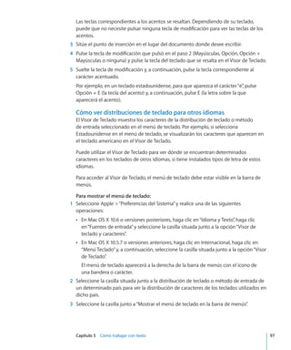 Capítulo 5    Cómo trabajar con texto	 97
Las teclas correspondientes a los acentos se resaltan. Dependiendo de su teclado,
puede que no necesite pulsar ninguna tecla de modificación para ver las teclas de los
acentos.
	 3	 Sitúe el punto de inserción en el lugar del documento donde desee escribir.
	 4	 Pulse la tecla de modificación que pulsó en el paso 2 (Mayúsculas, Opción, Opción +
Mayúsculas o ninguna) y pulse la tecla del teclado que se resalta en el Visor de Teclado.
	 5	 Suelte la tecla de modificación y, a continuación, pulse la tecla correspondiente al
carácter acentuado.
Por ejemplo, en un teclado estadounidense, para que aparezca el carácter“é”, pulse
Opción + E (la tecla del acento) y, a continuación, pulse E (la letra sobre la que
aparecerá el acento).
Cómo ver distribuciones de teclado para otros idiomas
El Visor de Teclado muestra los caracteres de la distribución de teclado o método
de entrada seleccionado en el menú de teclado. Por ejemplo, si selecciona
Estadounidense en el menú de teclado, se visualizarán los caracteres que aparecen en
el teclado americano en el Visor de Teclado.
Puede utilizar el Visor de Teclado para ver dónde se encuentran determinados
caracteres en los teclados de otros idiomas, si tiene instalados tipos de letra de estos
idiomas.
Para acceder al Visor de Teclado, el menú de teclado debe estar visible en la barra de
menús.
Para mostrar el menú de teclado:
	 1	 Seleccione Apple “Preferencias del Sistema”y realice una de las siguientes
operaciones:
En Mac OS X 10.6 o versiones posteriores, haga clic en“Idioma y Texto”, haga clicÂÂ
en“Fuentes de entrada”y seleccione la casilla situada junto a la opción“Visor de
teclado y caracteres”.
En Mac OS X 10.5.7 o versiones anteriores, haga clic en Internacional, haga clic enÂÂ
“Menú Teclado”y, a continuación, seleccione la casilla situada junto a la opción“Visor
de Teclado”.
El menú de teclado aparecerá a la derecha de la barra de menús con el icono de
una bandera o carácter.
	 2	 Seleccione la casilla situada junto a la distribución de teclado o método de entrada de
un determinado país para ver la distribución de caracteres de los teclados utilizados en
dicho país.
	 3	 Seleccione la casilla junto a“Mostrar el menú de teclado en la barra de menús”.
 