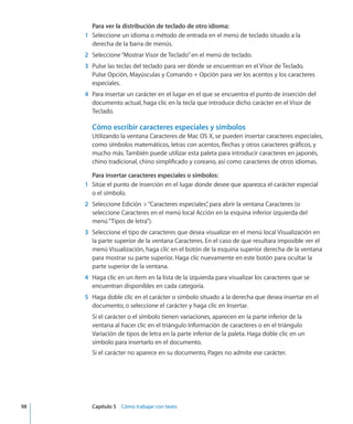 Para ver la distribución de teclado de otro idioma:
	 1	 Seleccione un idioma o método de entrada en el menú de teclado situado a la
derecha de la barra de menús.
	 2	 Seleccione“Mostrar Visor de Teclado”en el menú de teclado.
	 3	 Pulse las teclas del teclado para ver dónde se encuentran en el Visor de Teclado.
Pulse Opción, Mayúsculas y Comando + Opción para ver los acentos y los caracteres
especiales.
	 4	 Para insertar un carácter en el lugar en el que se encuentra el punto de inserción del
documento actual, haga clic en la tecla que introduce dicho carácter en el Visor de
Teclado.
Cómo escribir caracteres especiales y símbolos
Utilizando la ventana Caracteres de Mac OS X, se pueden insertar caracteres especiales,
como símbolos matemáticos, letras con acentos, flechas y otros caracteres gráficos, y
mucho más. También puede utilizar esta paleta para introducir caracteres en japonés,
chino tradicional, chino simplificado y coreano, así como caracteres de otros idiomas.
Para insertar caracteres especiales o símbolos:
	 1	 Sitúe el punto de inserción en el lugar donde desee que aparezca el carácter especial
o el símbolo.
	 2	 Seleccione Edición “Caracteres especiales”, para abrir la ventana Caracteres (o
seleccione Caracteres en el menú local Acción en la esquina inferior izquierda del
menú“Tipos de letra”).
	 3	 Seleccione el tipo de caracteres que desea visualizar en el menú local Visualización en
la parte superior de la ventana Caracteres. En el caso de que resultara imposible ver el
menú Visualización, haga clic en el botón de la esquina superior derecha de la ventana
para mostrar su parte superior. Haga clic nuevamente en este botón para ocultar la
parte superior de la ventana.
	 4	 Haga clic en un ítem en la lista de la izquierda para visualizar los caracteres que se
encuentran disponibles en cada categoría.
	 5	 Haga doble clic en el carácter o símbolo situado a la derecha que desea insertar en el
documento, o seleccione el carácter y haga clic en Insertar.
Si el carácter o el símbolo tienen variaciones, aparecen en la parte inferior de la
ventana al hacer clic en el triángulo Información de caracteres o en el triángulo
Variación de tipos de letra en la parte inferior de la paleta. Haga doble clic en un
símbolo para insertarlo en el documento.
Si el carácter no aparece en su documento, Pages no admite ese carácter.
	 98		 Capítulo 5    Cómo trabajar con texto
 
