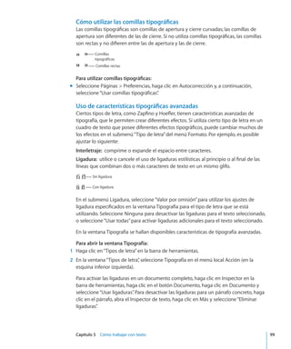 Capítulo 5    Cómo trabajar con texto	 99
Cómo utilizar las comillas tipográficas
Las comillas tipográficas son comillas de apertura y cierre curvadas; las comillas de
apertura son diferentes de las de cierre. Si no utiliza comillas tipográficas, las comillas
son rectas y no difieren entre las de apertura y las de cierre.
Comillas
tipográficas
Comillas rectas
Para utilizar comillas tipográficas:
Seleccione Páginas  Preferencias, haga clic en Autocorrección y, a continuación,mm
seleccione“Usar comillas tipográficas”.
Uso de características tipográficas avanzadas
Ciertos tipos de letra, como Zapfino y Hoefler, tienen características avanzadas de
tipografía, que le permiten crear diferentes efectos. Si utiliza cierto tipo de letra en un
cuadro de texto que posee diferentes efectos tipográficos, puede cambiar muchos de
los efectos en el submenú“Tipo de letra”del menú Formato. Por ejemplo, es posible
ajustar lo siguiente:
Interletraje:  comprime o expande el espacio entre caracteres.
Ligadura:  utilice o cancele el uso de ligaduras estilísticas al principio o al final de las
líneas que combinan dos o más caracteres de texto en un mismo glifo.
Sin ligadura
Con ligadura
En el submenú Ligadura, seleccione“Valor por omisión”para utilizar los ajustes de
ligadura especificados en la ventana Tipografía para el tipo de letra que se está
utilizando. Seleccione Ninguna para desactivar las ligaduras para el texto seleccionado,
o seleccione“Usar todas”para activar ligaduras adicionales para el texto seleccionado.
En la ventana Tipografía se hallan disponibles características de tipografía avanzadas.
Para abrir la ventana Tipografía:
	 1	 Haga clic en“Tipos de letra”en la barra de herramientas.
	 2	 En la ventana“Tipos de letra”, seleccione Tipografía en el menú local Acción (en la
esquina inferior izquierda).
Para activar las ligaduras en un documento completo, haga clic en Inspector en la
barra de herramientas, haga clic en el botón Documento, haga clic en Documento y
seleccione“Usar ligaduras”. Para desactivar las ligaduras para un párrafo concreto, haga
clic en el párrafo, abra el Inspector de texto, haga clic en Más y seleccione“Eliminar
ligaduras”.
 