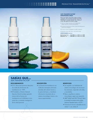 PRODUCTOS TRANSFERCEUTICAL ™




                                                                               4LIFE TRANSFER FACTOR®
                                                                               INMUNITARIO SPRAY
                                                                               Spray para ingerir que brinda confort a la boca
                                                                               y garganta, el cual combina Transfer Factor XF® y
                                                                               NanoFactor® con plata coloidal, zinc, vitamina C
                                                                               y más. Sólo aplicar en la boca y tragar.
                                                                               • Educa a tus células inmunitarias con la inteligencia de
                                                                                 Transfer Factor XF® y la intuición de NanoFactor

                                                                               • Da protección directamente a la boca, el punto de entrada para la
                                                                                  mayoría de los patógenos

                                                                               • Da confort a la boca y la garganta con sábila y malvavisco

                                                                               • Disponible en fresco sabor menta o cítrico sabor naranja

                                                                               SOPORTE PRIMARIO: Inmunitario

                                                                               Menta Fresca (envase 1.7 oz)........... Artículo #24046 Mayoreo: $24.95 | Menudeo: $29.95
                                                                               Naranja (envase 1.7 oz) .................. Artículo #24044 Mayoreo: $24.95 | Menudeo: $29.95




SABÍAS QUE…
4LIFE TRANSFER FACTOR®
D E S CU BRI M I E N T O                D E SC R IPC IÓN                                B ENEF IC IOS
• El Dr. Sherwood Lawrence descubrió    • Los factores de transferencia son             • Da respaldo a la habilidad del
  las moléculas de factores de            moléculas mensajeras diminutas                      sistema inmunológico de reconocer
  transferencia en 1949.                  extraídas del calostro bovino y                     las amenazas, responder ante ellas,
• El Fundador y Director General          la yema de huevo, y transﬁeren                      y recordarlas.
  Ejecutivo David Lisonbee aprendió       información inmunitaria de un                 • Eleva y equilibra tu sistema
  acerca de los factores de               sistema inmunológico fuerte a otro                  inmunológico según sea requerido.
  transferencia en la biblioteca como     menos experimentado.                          • 4Life® Tranfer Factor Plus® Tri-Factor® eleva
  parte de su constante investigación                                                         la actividad inmunitaria de las células
  de la salud personal.                                                                       Asesinas Naturales hasta un 437%.*
                                                                                        • Promueve la función saludable de las
                                                                                              células T y las células B.




                                                                                                                               WWW.4LIFE.COM/USSPANISH [11]
 