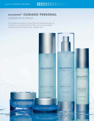 enummi ® CUIDADO PERSONAL




       enummi ® CUIDADO PERSONAL
       LA BELLEZA DE LA CIENCIA

       Los productos enummi, la única línea de cuidado personal con
       el refuerzo de Transfer Factor® E-XF™, proveen un respaldo
       enriquecedor para tu piel, rostro e higiene oral.




La información de estos productos ha sido aprobada
sólo para distribución dentro de los Estados Unidos.

                        O                     S
[14] CATÁLOGO DE PRODUCTOS DE 4LIFE VERSIÓN U.S. ESPAÑOL
 