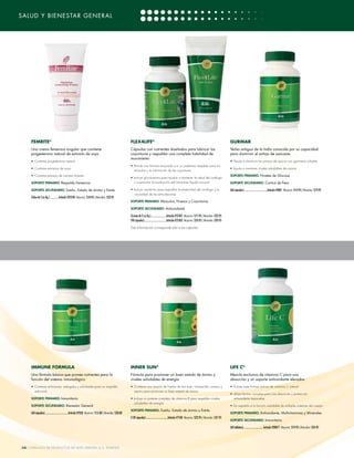 SALUD Y BIENESTAR GENERAL




     FEMRITE®                                                                                            FLEX4LIFE®                                                                                         GURMAR
     Una crema femenina singular que contiene                                                            Cápsulas con nutrientes diseñados para lubricar las                                                Yerba antigua de la India conocida por su capacidad
     progesterona natural de extracto de soya                                                            coyunturas y respaldar una completa habilidad de                                                   para disminuir el antojo de azúcares
                                                                                                         movimiento
     • Contiene progesterona natural                                                                                                                                                                        • Ayuda a disminuir los antojos de azúcar con gymnema silvestre
                                                                                                         • Brinda una fórmula mejorada con un poderoso respaldo para los
     • Contiene extractos de soya                                                                                                                                                                           • Ayuda a mantener niveles saludables de azúcar
                                                                                                           músculos y la lubricación de las coyunturas
     • Contiene extracto de camote silvestre                                                                                                                                                                SOPORTE PRIMARIO: Niveles de Glucosa
                                                                                                         • Incluye glucosamina para ayudar a mantener la salud del cartílago
     SOPORTE PRIMARIO: Respaldo Femenino                                                                    y a estimular la producción del lubricante líquido sinovial                                     SOPORTE SECUNDARIO: Control de Peso

     SOPORTE SECUNDARIO: Sueño, Estado de ánimo y Estrés                                                 • Incluye condroitin para respaldar la elasticidad del cartílago y la                              (60 cápsulas) ...................................Artículo #4001 Mayoreo: $14.95 | Menudeo: $19.95
                                                                                                            viscosidad de las articulaciones
     (Tubo de 2 oz líq.) ............ Artículo #22540 Mayoreo: $18.95 | Menudeo: $23.95
                                                                                                         SOPORTE PRIMARIO: Músculos, Huesos y Coyunturas

                                                                                                         SOPORTE SECUNDARIO: Antioxidante

                                                                                                         (Crema de 2 oz líq.) .......................Artículo #23507 Mayoreo: $17.95 | Menudeo: $22.95
                                                                                                         (90 cápsulas) .................................Artículo #23503 Mayoreo: $24.95 | Menudeo: $29.95

                                                                                                         Esta información corresponde sólo a las cápsulas




     IMMUNE FORMULA                                                                                      INNER SUN®                                                                                         LIFE C®
     Una fórmula básica que provee nutrientes para la                                                    Fórmula para promover un buen estado de ánimo y                                                    Mezcla exclusiva de vitamina C para una
     función del sistema inmunológico                                                                    niveles saludables de energía                                                                      absorción y un soporte antioxidante elevados
     • Contiene echinacea, astragalus y schisandra para un respaldo                                      • Contiene una mezcla de hierba de san Juan, manzanilla, romero y                                  • Provee siete formas activas de vitamina C natural
       adicional                                                                                           espino para promover un buen estado de ánimo
                                                                                                                                                                                                            • Utiliza formas variadas para una absorción y protección
     SOPORTE PRIMARIO: Inmunitario                                                                       • Incluye un potente complejo de vitamina B para respaldar niveles                                   antioxidante mejoradas
                                                                                                            saludables de energía
     SOPORTE SECUNDARIO: Bienestar General                                                                                                                                                                  • Da respaldo a la función saludable de múltiples sistemas del cuerpo
                                                                                                         SOPORTE PRIMARIO: Sueño, Estado de ánimo y Estrés
     (60 cápsulas) ...................................Artículo #7050 Mayoreo: $15.00 | Menudeo: $20.00                                                                                                      SOPORTE PRIMARIO: Antioxidante, Multivitaminas y Minerales
                                                                                                         (120 cápsulas) .................................Artículo #7100 Mayoreo: $22.95 | Menudeo: $27.95
                                                                                                                                                                                                            SOPORTE SECUNDARIO: Inmunitario

                                                                                                                                                                                                            (60 tabletas) .............................. Artículo #28077 Mayoreo: $19.95 | Menudeo: $24.95




[28] CATÁLOGO DE PRODUCTOS DE 4LIFE VERSIÓN U.S. ESPAÑOL
 