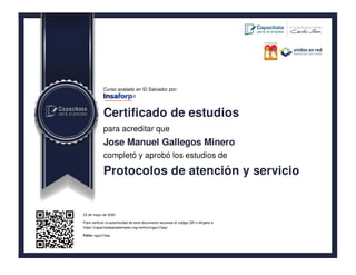 Curso avalado en El Salvador por:
Certificado de estudios
para acreditar que
Jose Manuel Gallegos Minero
completó y aprobó los estudios de
Protocolos de atención y servicio
23 de mayo de 2020
Para verificar la autenticidad de este documento escanea el código QR o dirígete a:
https://capacitateparaelempleo.org/verifica/ngyct7aay/
Folio: ngyct7aay
 