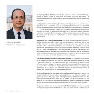 2 Paroles d’élus tome 10 
En un peu plus d’une décennie, le monde dans lequel nous vivons a radicalement changé. 
Internet, les réseaux sociaux, les smartphones, les tablettes, la profusion des données… le 
numérique s’est désormais installé dans nos vies quotidiennes. Il est un enjeu majeur pour 
notre pays. 
Le déploiement, sur nos territoires, des réseaux numériques est non seulement un enjeu 
d’égalité, je pense aux territoires ruraux ou aux quartiers périurbains, mais c’est également 
un enjeu d’attractivité majeur. Impossible en effet de faire venir une entreprise sur un territoire 
s’il n’y a pas de très haut débit. Il s’agit donc d’un enjeu essentiel de compétitivité pour 
notre économie. Avec les opérateurs privés, au premier rang desquels Orange, et avec les 
collectivités territoriales, l’État s’est engagé – et il s’en est donné les moyens – à couvrir en 
dix ans l’ensemble du territoire en très haut débit. Le chantier est donc enclenché et il est 
bien enclenché. 
Les résultats sont d’ores et déjà tangibles, et ce recueil, à plusieurs reprises, en témoigne. 
Les élus interrogés dans ce livre le disent avec force ; le déploiement du très haut débit est une 
condition nécessaire au rayonnement de la France, pour que notre pays – si riche en talents 
de toutes sortes – soit encore plus innovant, plus performant, plus compétitif sur la scène 
internationale. Nous sommes au coeur d’une véritable révolution technologique et je me rends 
compte, à travers mes déplacements et mes rencontres avec les Français, que cette révolution 
pacifique est révélatrice des capacités de notre jeunesse. Toutes ces start-up numériques, 
toutes ces jeunes entreprises innovantes, inventives et conquérantes qui ne demandent qu’à 
croître, sont les signes de la vitalité et du dynamisme de notre pays. 
Avec le déploiement du numérique sur tous nos territoires, ce sont les emplois de demain 
qui se préparent et c’est aussi pour cela que j’ai souhaité – plusieurs passages de ce livre 
y font d’ailleurs référence – qu’un plan numérique pour l’école soit mis en place. Il importe 
de faire en sorte que chaque enfant puisse, le plus tôt possible, acquérir les connaissances 
qui lui permettront non seulement d’apprendre avec le numérique mais aussi d’apprendre 
le numérique. Je souhaite que tous nos enfants reçoivent un enseignement du codage et 
puissent ainsi maîtriser très vite les technologies numériques. 
Or, le numérique ce n’est pas seulement une affaire de techniciens, une question de 
débit, de mégabits, de térabits, ou bien encore d’algorithmes, c’est d’abord et avant tout une 
question de services et d’usages. Car la montée généralisée en débit, indépendamment des 
techniques utilisées (fibre optique, xDSL, 4G/LTE, satellite…), si elle est nécessaire, n’est pas 
une fin en soi. La croissance des débits n’a de sens que si elle accompagne de nouveaux 
services permettant d’intensifier les échanges, les partages et des potentialités nouvelles. 
Ce que nous montre bien ce nouveau volume de Paroles d’élus, c’est l’énorme variété 
d’usages permis par l’Internet à haut et très haut débit. Des usages massifs, ayant des impacts 
François Hollande 
Président de la République 
 