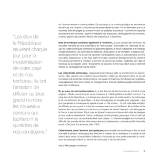 sur l’environnement et notre quotidien. De plus en plus, le numérique irrigue les territoires et 
les services aux citoyens. Le numérique se présente bien souvent – et les exemples que vous 
trouverez dans les pages qui suivent en sont de parfaites illustrations – comme une réponse 
aux besoins des territoires : gestion intelligente des transports, développement du tourisme, 
e-santé, gestion des centres-villes et des enjeux liés à l’urbanisme. 
Mais le numérique contribue également à l’invention, au plus proche des territoires, de 
nouvelles manières de vivre ensemble et de “faire société”. Il remodèle nos méthodes de tra-vail, 
les outils numériques favorisant les approches projets, le travail collaboratif et le mélange 
intergénérationnel. Les exemples de télétravail, d’éducation et de formation à distance pré-sentés 
dans ce tome 10 en sont de vibrantes manifestations. Dans un autre domaine comme 
celui de la dépendance, le très haut débit rend déjà possible le développement de solutions 
innovantes permettant le maintien à domicile de personnes isolées, fragilisées par l’âge, le 
handicap ou la maladie. Dans l’écosystème de la santé, le très haut débit sera un élément 
moteur du développement de l’e-santé. 
Les collectivités territoriales, indépendamment de leur taille, se transforment en perma-nence. 
Elles opèrent une mutation sans précédent. Celles qui témoignent dans ce recueil 
connaissent de profondes transformations, non seulement dans leur fonctionnement quotidien, 
mais également dans leurs modes de management et dans les relations qu’elles entretiennent 
avec nos concitoyens. 
Or, au coeur de ces transformations il y a des femmes et des hommes qui ont fait le choix 
exigeant, difficile, souvent ingrat, de se consacrer à l’intérêt général et au bien commun. Il y 
a les élus de la République, qui chaque jour oeuvrent pour la modernisation de notre pays 
et de nos territoires. Ils savent bien – et leurs témoignages ici recueillis sont poignants – que 
plus que jamais le numérique est appelé à jouer un rôle moteur… Ils ont cette belle ambition 
de diffuser au plus grand nombre les nouveaux services qui faciliteront le quotidien et de 
favoriser leur appropriation par tous nos concitoyens. Ils savent bien que pour faire gagner 
la France et ses territoires, il faut jouer en équipe ! Nous avons besoin de toutes les énergies 
si nous voulons redresser la France, publiques comme privées, parce que c’est un défi qui 
nous concerne tous, car comme le disait Jean Jaurès : « L’histoire enseigne aux hommes la 
difficulté des grandes tâches et la lenteur des accomplissements, mais elle justifie l’invincible 
espoir » (Discours à la jeunesse, Albi, 1903). 
Cette histoire, nous l’écrivons jour après jour, une nouvelle fois ces Paroles d’élus en sont 
une belle illustration. Notre pays doit retrouver le chemin de la croissance. Il a besoin d’une 
vision à long terme, d’une ambition collective, d’un projet qui nous porte ensemble, le numé-rique 
est un projet collectif au service de notre pays et de nos territoires. 
parolesdelus.com 3 
Vive la République numérique ! 
“Les élus de 
la République 
oeuvrent chaque 
jour pour la 
modernisation 
de notre pays 
et de nos 
territoires. Ils ont 
l’ambition de 
diffuser au plus 
grand nombre 
les nouveaux 
services qui 
faciliteront le 
quotidien de 
nos concitoyens.” 
 