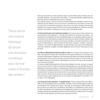 Parce que la puissance de cette révolution s’appuie sur des infrastructures de réseaux de com-munication 
efficaces – les autoroutes du XXIe siècle –, l’Europe doit réinvestir massivement pour 
faire entrer toutes nos entreprises dans l’ère du numérique. 
Pour préparer l’avenir, la France doit être la première militante de l’orientation du plan d’inves-tissement 
de 300 milliards d’euros annoncé par le président de la Commission Juncker vers 
la construction “d’autoroutes numériques”. Nous avons une chance historique, tels les pères 
fondateurs de l’Europe qui avaient fondé la Communauté européenne du charbon et de l’acier, 
de lancer une révolution numérique pour donner corps à l’Europe des projets. 
La France doit renouer avec l’esprit de conquête. Nous devons agir au niveau national, avec 
tous les leviers à notre disposition – le soutien à la recherche et l’innovation, la formation – qui 
contribueront à l’amélioration de notre compétitivité-qualité. La compétitivité-qualité de notre éco-nomie 
est le fruit de notre histoire et le destin de notre économie. Génie, inventivité, créativité : voilà 
pourquoi la France est la 5e puissance économique mondiale. La calculatrice de Pascal, la carte 
à puce de Roland Moreno – pionnier français de l’économie numérique –, le Minitel – précurseur 
d’Internet – sont autant de belles illustrations du génie français qui prouvent notre prédisposition 
à être des champions du digital. L’innovation digitale peut venir de France. Notre pays en a tous 
les atouts. 
La France a effectivement toutes les cartes en main pour s’emparer de la révolution numé-rique 
: des ingénieurs français que s’arrachent tous les géants américains du numérique, une 
recherche fondamentale d’excellence, des infrastructures de télécommunications de qualité, des 
grands groupes comme le vôtre et des start-up parmi les plus innovants au monde. Et, bien sûr, 
la meilleure formation et recherche en mathématiques au monde, dont chacun sait l’importance 
pour l’économie numérique. 
La récente médaille Fields décernée cet été au franco-brésilien Artur Avila, n’est pas un hasard ! 
C’est le fruit du soutien de l’État à sa recherche fondamentale, qui nous permettra demain de 
révolutionner l’économie numérique. L’investissement de l’État et des entreprises dans la recherche 
et l’innovation, qui représente seulement 2,3 % du PIB, devra être encore plus massif pour préparer 
la transformation numérique de notre économie. Pour permettre la rencontre entre la recherche 
et les nouveaux marchés qui donnera lieu au futur Google européen. Cet effort est d’autant plus 
important que les moyens déployés par nos concurrents sont significatifs (5 % en Corée, 4,5 % 
au Japon, 3 % en Allemagne). 
J’en finirai par le plus important – le capital humain. C’est le principal élément de différen-ciation 
pour votre entreprise dans la compétition mondiale. C’est le principal gage de qualité de 
vos prestations. Être constamment à niveau, c’est l’enjeu de cette époque. Cette révolution doit 
être tournée vers la société de la connaissance. Elle implique un investissement continu dans la 
formation des salariés et une massification de l’enseignement supérieur qui contribueront à notre 
montée en gamme et à la répartition juste des fruits de la révolution numérique. Alors, en marche ! 
Pour faire de cette révolution une chance pour notre pays, la France. 
parolesdelus.com 7 
“Nous avons 
une chance 
historique 
de lancer 
une révolution 
numérique 
pour donner 
corps à l’Europe 
des projets.” 
 