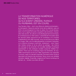 [DIX ANS] Paroles d’élus 
8 Paroles d’élus tome 10 
La transformation numérique 
de nos territoires, 
qu’ils soient urbains, ruraux 
ou rurbains, est en cours. 
Ces Paroles d’élus – dont nous fêtons le dixième anniversaire – 
en témoignent. Depuis le premier tome de la collection, paru en 
2004, ils accompagnent la mise en place d’un nouvel écosys-tème. 
Qu’il s’agisse de santé, de gestion des territoires, d’acqui-sition 
des savoirs, de culture ou de développement économique, 
le numérique joue un rôle moteur. L’essentiel de l’­innovation 
dans 
les services passe aujourd’hui par le numérique, et si nombre 
d’applications sont déjà connues, nous ne sommes qu’au début 
du voyage. Déjà, une nouvelle géographie numérique s’esquisse, 
où la distance physique s’estompe, redessinant – avec l’essor 
des médias sociaux et de la culture du partage – les notions 
de voisinage et de proximité. De nouvelles identités numériques 
apparaissent et des pratiques sociales jusque-là inédites sur-gissent. 
Parce que le numérique irrigue nos territoires, de nou-velles 
dynamiques se font jour. Elles augmentent nos capacités 
à innover, à agir et à décider ensemble, favorisent le lien social et 
répondent aux besoins des territoires. Nous vivons une véritable 
révolution digitale. Ensemble, imaginons la France numérique de 
demain, et… rendez-vous dans dix ans ! 
8 Paroles d’élus - tome 10 
 