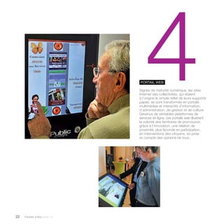 22 Paroles d’élus tome 10 
4 Portail WEB 
Signes de maturité numérique, les sites 
Internet des collectivités, qui étaient 
à l’origine le simple reflet de leurs supports 
papier, se sont transformés en portails 
multimédias et interactifs d’information, 
d’administration, de gestion et de culture. 
Devenus de véritables plateformes de 
services en ligne, ces portails web illustrent 
la volonté des territoires de promouvoir, 
grâce à l’innovation, une relation de 
proximité, plus féconde en participation, 
en interventions des citoyens, en prise 
en compte des opinions de tous. 
 