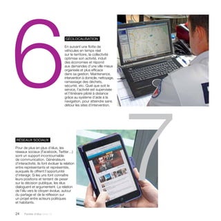 6 géolocalisation 
24 Paroles d’élus tome 10 
En suivant une flotte de 
véhicules en temps réel 
sur le territoire, la collectivité 
optimise son activité, induit 
des économies et répond 
aux demandes d’une ville mieux 
organisée et plus efficace 
dans sa gestion. Maintenance, 
intervention à domicile, nettoyage, 
ramassage des déchets, 
sécurité, etc. Quel que soit le 
service, l’activité est supervisée 
et l’itinéraire piloté à distance 
grâce au système d’aide à la 
navigation, pour atteindre sans 
détour les sites d’intervention. 
réseaux sociaux 
Pour de plus en plus d’élus, les 
réseaux sociaux (Facebook, Twitter…) 
sont un support incontournable 
de communication. Générateurs 
d’interactivité, ils font évoluer la relation 
entre représentants et représentés, 
auxquels ils offrent l’opportunité 
d’interagir. Si les uns font connaître 
leurs positions et tentent de peser 
sur la décision publique, les élus 
dialoguent et argumentent. La relation 
de l’élu vers le citoyen évolue, autour 
du partage et de la réflexion sur 
un projet entre acteurs politiques 
et habitants. 7 
 