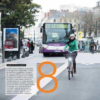 parolesdelus.com 25 
Mobilité intelligente 
La lutte contre la pollution, la nécessité 
d’une approche “multimodale”, comme 
les restrictions budgétaires, imposent 
de concevoir différemment la politique 
en matière de transports et de mobilité. 
À l’heure du smartphone, des capteurs, 
de la NFC et des réseaux sociaux, la 
mobilité passe par un usage astucieux 
des technologies numériques. Fournir la 
bonne information au bon endroit, faciliter 
le passage d’un mode de transport 
à un autre, valoriser les transports 
“propres”, utiliser le mobile comme 
sésame universel : telles sont les 
ambitions de la mobilité intelligente.8 
 