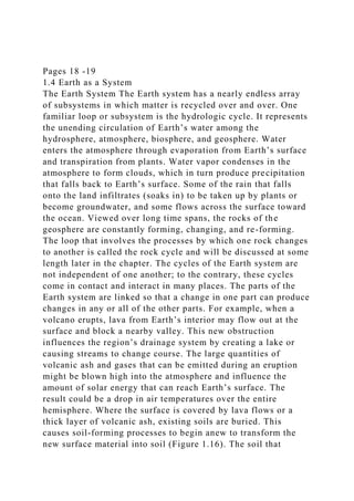 Pages 18 -19
1.4 Earth as a System
The Earth System The Earth system has a nearly endless array
of subsystems in which matter is recycled over and over. One
familiar loop or subsystem is the hydrologic cycle. It represents
the unending circulation of Earth’s water among the
hydrosphere, atmosphere, biosphere, and geosphere. Water
enters the atmosphere through evaporation from Earth’s surface
and transpiration from plants. Water vapor condenses in the
atmosphere to form clouds, which in turn produce precipitation
that falls back to Earth’s surface. Some of the rain that falls
onto the land infiltrates (soaks in) to be taken up by plants or
become groundwater, and some flows across the surface toward
the ocean. Viewed over long time spans, the rocks of the
geosphere are constantly forming, changing, and re-forming.
The loop that involves the processes by which one rock changes
to another is called the rock cycle and will be discussed at some
length later in the chapter. The cycles of the Earth system are
not independent of one another; to the contrary, these cycles
come in contact and interact in many places. The parts of the
Earth system are linked so that a change in one part can produce
changes in any or all of the other parts. For example, when a
volcano erupts, lava from Earth’s interior may flow out at the
surface and block a nearby valley. This new obstruction
influences the region’s drainage system by creating a lake or
causing streams to change course. The large quantities of
volcanic ash and gases that can be emitted during an eruption
might be blown high into the atmosphere and influence the
amount of solar energy that can reach Earth’s surface. The
result could be a drop in air temperatures over the entire
hemisphere. Where the surface is covered by lava flows or a
thick layer of volcanic ash, existing soils are buried. This
causes soil-forming processes to begin anew to transform the
new surface material into soil (Figure 1.16). The soil that
 
