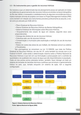 193
3.3 - Os instrumentos para a gestão de recursos hídricos
De maneira a que um determinado tipo de planejamento possa ser aplicado em todas
as instâncias do gerenciamento dos recursos hídricos envolvidos na bacia hidrográﬁca
do Rio das Velhas, é necessário o estabelecimento de algumas concordâncias entre a
tríplice restrição advinda de projetos com base no Project Management Institute (PMI)
como também em relação aos instrumentos previstos juridicamente ao assunto, a ver,
tal como já colocado por AGB (2012):
• Plano Estadual de Recursos Hídricos;
• Planos Diretores de Recursos Hídricos de Bacias Hidrográﬁcas;
• Sistema Estadual de Informações sobre Recursos Hídricos;
• Enquadramento dos corpos de água em classes, segundo seus usos
preponderantes;
• Outorga dos direitos de uso de recursos hídricos;
• Cobrança pelo uso de recursos hídricos;
• Compensação a municípios pela exploração e restrição de uso de recursos
hídricos;
• Rateio de custos das obras de uso múltiplo, de interesse comum ou coletivo
e Penalidades.
Tais prerrogativas se encontram na Lei 13.1999/99, que trata da Política
Estadual de Recursos Hídricos, em seu Art. 9º, como também se vincula com a Lei
Federal 9.433/97, onde existe a determinação máxima sobre a Política Nacional de
Recursos Hídricos e que tem em sua formulação a preocupação com o controle da
quantidade e da qualidade dos corpos de água que são disponibilizados à população.
Cada um dos pontos acima colocados tentam, também, fazer interagir um todo um
sistema de tomadas de decisões técnicas e políticas que envolvem o gerenciamento
hídrico no país, que, tomado enquanto um sistema de ação, tem a seguinte
conﬁguração:
 