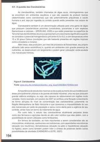 194
4.0 - A questão das Cianobactérias
As cianobactérias, também chamadas de algas azuis, microrganismos que
se encontram em ambientes aquáticos e que são capazes de produzir toxinas
(determinadas como cianotoxinas) que são potencialmente prejudiciais à saúde
humana e anil, seja por ingestão ou contato quando estão presentes nos corpos de
água.
Cianobactéria também é um denominação utilizada para uma gama de algas
que possuem características próximas (unicelulares, procariotas e com espécies
ﬁlamentosas e coloniais – SPERLING, 2009) e que estão presentes na superfície da
Terrahámaisdetrêsbilhõesdeanoseapresentamumcrescimentosigniﬁcativoquando
se considera o potencial hidrogeniônico (pH) entre 6,0 e 9,0, e com temperatuas entre
15 e 30 graus Celsius (condições que são bastante presentes em regiões tropicais
como a brasileira e mineira).
Além disso, elas produzem, por meio de processos de fotossíntese, seu próprio
alimento (são seres autotróﬁcos) e, quando em ambientes com grande presença de
nutrientes, se desenvolvem em largamente e podem gerar colocação verde-azulada
nos mananciais hídricos.
Aimportânciadeestudodasmesmassedevepeloaumentodesuaincidênciaem
áreas principalmente urbanas e de grande atividade industrial, uma vez que possuem
grande valência ecológica, ou seja, são capazes de sobreviverem em regiões muito
variadas. Como exemplo, em outubro de 2007 se veriﬁcou uma ﬂoração (crescimento
de forma abrupta) do nível de concentração das cianobactérias justamente na
Região Metropolitana de Belo Horizonte e que ocasionou a impossibilidade do uso
dos mananciais por parte da população e serviu como alerta para a urgência de seu
controle, ainda mais em termo de tratamento de água.
Por outro lado, o estudo das cianobactérias atualmente perpassa áreas
como dos fármacos e agrícolas devido ao alto valor nutritivo que elas detém, com a
possibilidade de serem utilizadas como fertilizantes.
Em termos de toxidades, as mais importantes a serem consideradas são as
microcistinas, anatoxinas, saxitoxinas e as nodularinas, com capacidades neurotóxicas
(atuação nos neurônios), dematotóxicas (atuação na pele) e hepatotócias (atuação
no fígado), assim como também podem inibir a síntese de proteínas dentre outras
possibilidades de atividade (CARNEIRO e LEITE, 2007).
 