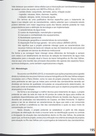 195
Vale destacar que existem vários efeitos que a intoxicação por cianobactérias é capaz
de realizar como (de acordo com MOTA e ROLLA, 2011):
- contato direto: conjuntivite, dermatite, asma, irritação ocular;
- ingestão: náuseas, febre, diarreias, hepatite;
- inalação: alergias, renite, bronquite aguda.
Em termos de uma justiﬁcativa técnica especíﬁca para o tratamento de
água e sua relação com as cianobactérias, valeria salientar que o presente estudo
poderá delimitar com maior segurança quais dos fatores adiante poderão ter mais
preponderância para a deﬁnição da tecnologia a ser implementada:
1) características da água bruta;
2) custos de implantação, manutenção e operação;
3) manuseio e conﬁabilidade dos equipamentos;
4) ﬂexibilidade operacional;
5) localização geográﬁca e características da comunidade;
6) disposição ﬁnal do logo gerado - tal como coloca LIBÂNIO (2010).
Isto signiﬁca que o projeto pretende interagir quais as características dos
recursos hídricos da bacia em relação ao tipo de tratamento de será possível
ser aplicado em termos de eﬁciência institucional.
De forma a se conseguir fazer interagir áreas diferentes de formação e sempre
com vistas à um detalhamento de técnicas de seleção de tratamento de água mais
adequados para a situação atual e futura da bacia hidrográﬁca do Rio das Velhas,
visa-se aqui uma reunião das principais discussões não apenas dos aspectos físico-
químicos-biológicos, como também organizacionais e legais.
5.0 - Metodologia
De acordo com BUENO (2012), é necessário que ações propostas para a gestão
direta ou indireta dos recursos hídricos na bacia hidrográﬁca do Rio das Velhas estejam
vinculadas com o Plano Diretor, como no caso do projeto proposto. Dessa maneira,
seria pertinente se ater que as metas para controle das cianobactérias deverão ser
divididas em termos de qualidade (vinculadas ao enquadramento determinado), de
execução (onde se estabelecerão indicadores para que os objetivos propostos sejam
alcançados) e de ﬁnanças.
De forma a se empregar a melhor técnica para tratamento de água, o projeto
pretende se valer da rede de mais de 40 pontos de coleta de água para análise de
qualidade disponibilizadas pelo IGAM (Instituto Mineiro de Gestão das Águas) e que
deverão ser analisadas nos laboratórios da Copasa, em Belo Horizonte. O objetivo
passa a ser de se observar as características da água que está a ser consumida
para se veriﬁcar a existência ou não das cianobactérias e quais os seus níveis de
concentração por trecho.
Nesta direção, o projeto pretende se estabelecer a partir de três etapas
principais de efetivação de modo a incorrer tanto na identiﬁcação quanto no controle
e divulgação da situação das cianobactérias dentro no Rio das Velhas. Se pretende
assim que, ao ﬁnal do projeto, exista uma uniﬁcação nos critérios de seleção de projetos
para atuação no Rio das Velhas com a prerrogativa de tratamento das cianobactérias.
 