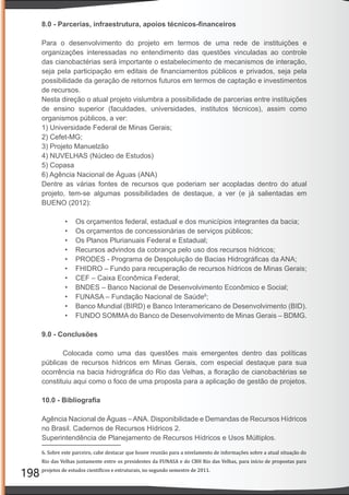 198
8.0 - Parcerias, infraestrutura, apoios técnicos-ﬁnanceiros
Para o desenvolvimento do projeto em termos de uma rede de instituições e
organizações interessadas no entendimento das questões vinculadas ao controle
das cianobactérias será importante o estabelecimento de mecanismos de interação,
seja pela participação em editais de ﬁnanciamentos públicos e privados, seja pela
possibilidade da geração de retornos futuros em termos de captação e investimentos
de recursos.
Nesta direção o atual projeto vislumbra a possibilidade de parcerias entre instituições
de ensino superior (faculdades, universidades, institutos técnicos), assim como
organismos públicos, a ver:
1) Universidade Federal de Minas Gerais;
2) Cefet-MG;
3) Projeto Manuelzão
4) NUVELHAS (Núcleo de Estudos)
5) Copasa
6) Agência Nacional de Águas (ANA)
Dentre as várias fontes de recursos que poderiam ser acopladas dentro do atual
projeto, tem-se algumas possibilidades de destaque, a ver (e já salientadas em
BUENO (2012):
• Os orçamentos federal, estadual e dos municípios integrantes da bacia;
• Os orçamentos de concessionárias de serviços públicos;
• Os Planos Plurianuais Federal e Estadual;
• Recursos advindos da cobrança pelo uso dos recursos hídricos;
• PRODES - Programa de Despoluição de Bacias Hidrográﬁcas da ANA;
• FHIDRO – Fundo para recuperação de recursos hídricos de Minas Gerais;
• CEF – Caixa Econômica Federal;
• BNDES – Banco Nacional de Desenvolvimento Econômico e Social;
• FUNASA – Fundação Nacional de Saúde6
;
• Banco Mundial (BIRD) e Banco Interamericano de Desenvolvimento (BID).
• FUNDO SOMMA do Banco de Desenvolvimento de Minas Gerais – BDMG.
9.0 - Conclusões
Colocada como uma das questões mais emergentes dentro das políticas
públicas de recursos hídricos em Minas Gerais, com especial destaque para sua
ocorrência na bacia hidrográﬁca do Rio das Velhas, a ﬂoração de cianobactérias se
constituiu aqui como o foco de uma proposta para a aplicação de gestão de projetos.
10.0 - Bibliograﬁa
Agência Nacional de Águas –ANA. Disponibilidade e Demandas de Recursos Hídricos
no Brasil. Cadernos de Recursos Hídricos 2.
Superintendência de Planejamento de Recursos Hídricos e Usos Múltiplos.
6. Sobre este parceiro, cabe destacar que houve reunião para a nivelamento de informações sobre a atual situação do
Rio das Velhas juntamente entre os presidentes da FUNASA e do CBH Rio das Velhas, para início de propostas para
projetos de estudos cientí icos e estruturais, no segundo semestre de 2011.
 
