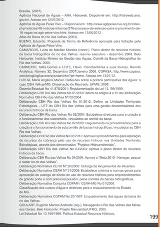 199
Brasília, (2007).
Agência Nacional de Águas – ANA. Hidroweb. Disponível em: http://hidroweb.ana.
gov.br/. Acesso em 12/07/2012.
Agência de Águas Peixe Vivo – Disponível em : http://www.agbpeixevivo.org.br/index.
php/noticias/48-noticias-internas/576-processo-de-selecao-para-o-provimento-de-
16-vagas-na-agb-peixe-vivo.html. Acesso em 13/06/2012.
Atlas da Bacia do Rio das Velhas (2003).
BUENO, Eduardo. Proposta de Termo de Referência aprovada para licitação pela
Agência de Águas Peixe Vivo.
CAMARGOS, Luiza de Marillac Moreira (coord.). Plano diretor de recursos hídricos
da bacia hidrográﬁca do rio das Velhas: resumo executivo - dezembro 2004. Belo
Horizonte: Instituto Mineiro de Gestão das Águas, Comitê da Bacia Hidrográﬁca do
Rio das Velhas. 2005.
CARNEIRO, Talita Gomes e LEITE, Flávio. Cianobactérias e suas toxinas. Revista
Analytica. Número 32. Dezembro 2007/Janeiro 2008. COPASA. http://www.copasa.
com.br/cgi/cgilua.exe/sys/start.htm?tpl=home. Acesso em 13/07/12.
COSTA, Maria Angélica Maciel. Reﬂexões sobre a política participativa das águas: o
caso CBH Velhas/MG. Dissertação de Mestrado. UFMG. 2008.
Decreto Estadual No 41.578/2001: Regulamentação da Lei 13.199/1999.
Deliberação CBH Rio das Velhas No 01/2009: Altera os artigos 4 e 10 da Deliberação
Normativa CBH Rio das Velhas Nº 02/2004.
Deliberação CBH Rio das Velhas No 01/2012: Deﬁne as Unidades Territoriais
Estratégicas – UTE do CBH Rio das Velhas para uma gestão descentralizada dos
recursos hídricos da bacia.
Deliberação CBH Rio das Velhas No 02/2004: Estabelece diretrizes para a criação e
o funcionamento dos subcomitês, vinculados ao comitê da bacia.
Deliberação CBH Rio das Velhas No 02/2009: Regulamenta os procedimentos para a
criação e o funcionamento de subcomitês de bacias hidrográﬁcas, vinculados ao CBH
Rio das Velhas.
Deliberação CBH Rio das Velhas No 02/2012:Aprova os procedimentos para aplicação
de recursos da cobrança pelo uso de recursos hídricos nas Unidades Territoriais
Estratégicas, através dos denominados “Projetos Hidroambientais”.
Deliberação CBH Rio das Velhas No 03/2004: Aprova o plano diretor de recursos
hídricos da bacia.
Deliberação CBH Rio das Velhas No 04/2004: Aprova a “Meta 2010 - Navegar, pescar
e nadar no rio das Velhas”.
Deliberação Normativa CERH Nº 26/2008: Outorga de lançamentos de eﬂuentes.
Deliberação Normativa CERH Nº 31/2009: Estabelece critérios e normas gerais para
aprovação de outorga de direito de uso de recursos hídricos para empreendimentos
de grande porte e com potencial poluidor, pelos comitês de bacias hidrográﬁcas.
Deliberação Normativa Conjunta COPAM / CERH-MG No 01/2008:
Classiﬁcação dos cursos d’água e diretrizes para o enquadramento no Estado
de MG.
Deliberação Normativa COPAM No 20/1997: Enquadramento das águas da bacia do
rio das Velhas.
GOULART, Eugênio Marcos Andrade (org.). Navegando o Rio das Velhas das Minas
aos Gerais. Belo Horizonte: Projeto Manuelzão/UFMG, 2005.
Lei Estadual No 13.199/1999: Política Estadual Recursos Hídricos.
 