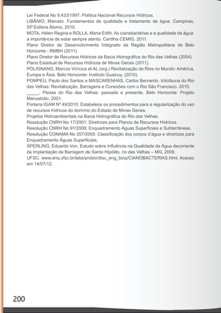 200
Lei Federal No 9.433/1997: Política Nacional Recursos Hídricos.
LIBÂNIO, Marcelo. Fundamentos de qualidade e tratamento de água. Campinas,
SP:Editora Átomo, 2010.
MOTA, Hélen Regina e ROLLA, Maria Edith. As cianobactérias e a qualidade da água:
a importância de estar sempre atento. Cartilha CEMIG. 2011.
Plano Diretor de Desenvolvimento Integrado da Região Metropolitana de Belo
Horizonte - RMBH (2011).
Plano Diretor de Recursos Hídricos da Bacia Hidrográﬁca do Rio das Velhas (2004).
Plano Estadual de Recursos Hídricos de Minas Gerais (2011).
POLIGNANO, Marcos Vinícius et AL (org.) Revitalização de Rios no Mundo: América,
Europa e Ásia. Belo Horizonte: Instituto Guaicuy, (2010).
POMPEU, Paulo dos Santos e MASCARENHAS, Carlos Bernardo. Ictiofauna do Rio
das Velhas: Revitalização, Barragens e Conexões com o Rio São Francisco. 2010.
_____. Peixes do Rio das Velhas: passado e presente. Belo Horizonte: Projeto
Manuelzão, 2001.
Portaria IGAM Nº 49/2010: Estabelece os procedimentos para a regularização do uso
de recursos hídricos do domínio do Estado de Minas Gerais.
Projetos Hidroambientais na Bacia Hidrográﬁca do Rio das Velhas.
Resolução CNRH No 17/2001: Diretrizes para Planos de Recursos Hídricos.
Resolução CNRH No 91/2008: Enquadramento Águas Superﬁciais e Subterrâneas.
Resolução CONAMA No 357/2005: Classiﬁcação dos corpos d’água e diretrizes para
Enquadramento Águas Superﬁciais;
SPERLING, Eduardo Von. Estudo sobre Inﬂuência na Qualidade da Água decorrente
da Implantação da Barragem de Santo Hipólito, rio das Velhas – MG, 2009.
UFSC. www.enq.ufsc.br/labs/probio/disc_eng_bioq/CIANOBACTERIAS.html. Acesso
em 14/07/12.
 