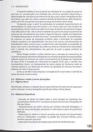 185
1.0 - INTRODUÇÃO
O presente trabalho é uma proposta de realização de um projeto de pesquisa
que leve em consideração uma avaliação dos principais aspectos relacionados à
determinação de uma técnica de tratamento de água para a bacia hidrográﬁca do Rio
das Velhas, que, além de conter a capital do Estado de Minas Gerais, Belo Horizonte,
estão outros 50 (cinquenta) municípios ao longo do território acima citado.
Tal deanda surgiu a partir da constatação do crescente desenvolvimento de
cianobactérias na região e que tem levado a um número cada vez maior também de
pesquisadores a tentar indicar e/ou determinar o tipo de técnica de tratamento de água
mais adequado ao fato. Isto se deve à realidade de que há um perigo exponencial da
presença das cianobactérias nos corpos d´água de algumas regiões (principalmente
na Região Metropolitana de Belo Horizonte). Consequentemente, há possibilidades
de impactos na saúde da população envolvida dada a diminuição da qualidade
hídrica e sanitária a ser disponibilizada. Isto leva a crer que há uma necessidade do
entendimento sobre a forma como o problema tem sido abordado na atualidade da
bacia, assim como a identiﬁcação de problemas direta ou indiretamente relacionados
com o controle das cianobactérias são posturas às quais o projeto pretende se
estabelecer.
Nesta direção também é válido salientar que a utilização de mecanismos de
controle e avaliação através da utilização de instrumentos de gestão de projetos poderá
salientar pontos de entraves ao melhor funcionamento de Estações de Tratamento
de Água (ETA) e Estações de Tratamento de Esgosto (ETE) para o controle das
cianobactérias. Assim, um planejamento de várias etapas de intervença sobre as
mesmas poderá ter um diferencial em termos de aplicação de recursos humanos e
matérias no médio e longo prazos.
Conta-se também nesta proposta a emergência de maior coleta e controle de
dados de fontes contaminantes
2.0 - Objetivos e metas a serem alcançados
2.1 - Objetivo Geral
Identiﬁcação, seleção e avaliação das principais técnicas de tratamento de água para
serem utilizadas na bacia hidrográﬁca do Rio das Velhas, Minas Gerais.
2.2 - Objetivos Especíﬁcos
- Geração de banco de dados sobre a atual situação de ocorrência das
cianobactérias dentre os 51 municípios componentes da bacia hidrográﬁca do
Rio das Velhas;
- Estabelecimento da melhor técnica por Unidade Territorial Estratégica, a
partir de suas constituições ambientais e institucionais a partir de parâmetros
deﬁnidos;
- Elaboração de relatório e resumo executivo que possam ser disseminados
entre os stakeholders envolvidos na gestão dos recursos hídricos, como
também possíveis parceiros.
- Adequação de proposta de projeto para estudo de interferência das
 