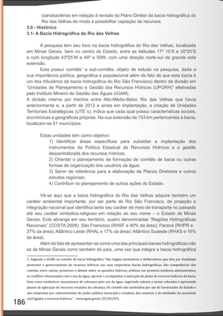 186
cianobactérias em relação à revisão do Plano Diretor da bacia hidrográﬁca do
Rio das Velhas de modo a possibilitar captação de recursos.
3.0 - Histórico
3.1- A Bacia Hidrográﬁca do Rio das Velhas
A pesquisa tem seu foco na bacia hidrográﬁca do Rio das Velhas, localizada
em Minas Gerais, bem no centro do Estado, entre as latitudes 17º 15’S e 20º25’S
e com longitude 43º25’W e 44º e 50W, com uma direção norte-sul de grande esta
extensão.
Esta possui comitês1
e sub-comitês, objeto de estudo na pesquisa, dada a
sua importância política, geográﬁca e populacional além do fato de que esta bacia é
um dos tributários da bacia hidrográﬁca do Rio São Francisco) dentro da divisão em
“Unidades de Planejamento e Gestão dos Recursos Hídricos (UPGRH)” efetivadas
pelo Instituto Mineiro de Gestão das Águas (IGAM).
A divisão interna por trechos entre Alto-Médio-Baixo Rio das Velhas que havia
anteriormente e, a partir de 2012 e ainda em implantação, a criação de Unidades
Territoriais Estratégicas (UTE´s), indica que cada qual possui características sociais,
econômicas e geográﬁcas próprias. Na sua extensão de 753 km pertencentes à bacia,
localizam-se 51 municípios.
Estas unidades tem como objetivo:
1) Identiﬁcar áreas especíﬁcas para subsidiar a implantação dos
instrumentos da Política Estadual de Recursos Hídricos e a gestão
descentralizada dos recursos hídricos;
2) Orientar o planejamento de formação de comitês de bacia ou outras
formas de organização dos usuários da água;
3) Servir de referência para a elaboração de Planos Diretores e outros
estudos regionais;
4) Contribuir no planejamento de outras ações do Estado.
Vê-se aqui que a bacia hidrográﬁca do Rio das Velhas adquire também um
caráter ambiental importante, por ser parte do Rio São Francisco, de projeção e
integração nacional que identiﬁca tanto seu caráter de meio de transporte no passado
até seu caráter simbólico-religioso em relação ao seu nome – o Estado de Minas
Gerais. Este abrange em seu território, quatro denominadas “Regiões Hidrográﬁcas
Nacionais” (COSTA:2008): São Francisco (RHSF e 40% da área); Paraná (RHPR e
27% da área); Atlântico Leste (RHAL e 17% da área); Atlântico Sudeste (RHAS e 16%
da área).
Além do fato de apresentar-se como uma das principais bacias hidrográﬁcas não
só de Minas Gerais como também do país, uma vez que integra a bacia hidrográﬁca
1. Segundo o IGAM, os comitês de bacia hidrográ ica “São órgãos normativos e deliberativos que têm por inalidade
promover o gerenciamento de recursos hídricos nas suas respectivas bacias hidrográ icas. São competências dos
comitês, entre outras: promover o debate sobre as questões hídricas; arbitrar, em primeira instância administrativa,
os con litos relacionados com o uso da água; aprovar e acompanhar a execução do plano de recursos hídricos da bacia,
bem como estabelecer mecanismos de cobrança pelo uso da água, sugerindo valores a serem cobrados e aprovando
planos de aplicação de recursos oriundos da cobrança. Os comitês são instituídos por ato do Governador do Estado e
são compostos por representantes do poder público municipal e estadual, dos usuários e de entidades da sociedade
civil ligadas a recursos hídricos.” - www.igam.gov.br (22/01/07).
 