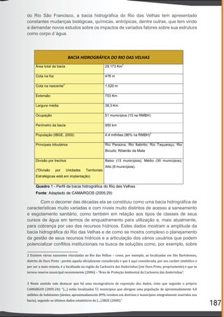 187
2 Existem várias nascentes vinculadas ao Rio das Velhas – como, por exemplo, as localizadas em São Bartolomeu,
distrito de Ouro Preto - porém aquela o icialmente considerada e que é aqui considerada, por seu caráter simbólico e
por ser a mais remota, é a localizada na região da Cachoeira das Andorinhas (em Ouro Preto, propriamente) e que se
tornou reserva municipal recentemente (2006) – “Área de Proteção Ambiental da Cachoeira das Andorinhas”.
3 Neste sentido vale destacar que há uma incongruência de exposição dos dados, visto que segundo o próprio
CAMARGOS (2005:24): “(...) estão localizados 51 municípios que abrigam uma população de aproximadamente 4,8
milhões de habitantes (destes, aproximadamente 89% residem em distritos e municípios integralmente inseridos nas
bacia), segundo os últimos dados estatísticos do (...) IBGE (2000).”
do Rio São Francisco, a bacia hidrográﬁca do Rio das Velhas tem apresentado
constantes mudanças biológicas, químicas, antrópicas, dentre outras, que tem vindo
a demandar novos estudos sobre os impactos de variados fatores sobre sua estrutura
como corpo d´água.
Com o decorrer das décadas ela se constituiu como uma bacia hidrográﬁca de
características muito variadas e com níveis muito distintos de acesso a saneamento
e esgotamento sanitário, como também em relação aos tipos de classes de seus
cursos de água em termos de enquadramento para utilização e, mais atualmente,
para cobrança por uso dos recursos hídricos. Estes dados mostram a amplitude da
bacia hidrográﬁca do Rio das Velhas e de como se mostra complexo o planejamento
da gestão de seus recursos hídricos e a articulação dos vários usuários que podem
potencializar conﬂitos institucionais na busca de soluções como, por exemplo, sobre
 