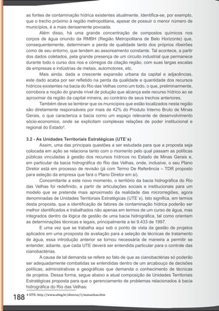188
as fontes de contaminação hídrica existentes atualmente. Identiﬁca-se, por exemplo,
que o trecho próximo à região metropolitana, apesar de possuir o menor número de
municípios, é a mais densamente povoada.
Além disso, há uma grande concentração de compostos químicos nos
corpos de água oriundo da RMBH (Região Metropolitana de Belo Horizonte) que,
consequentemente, determinam a perda de qualidade tanto dos próprios ribeirões
como de seu entorno, que tendem ao assoreamento constante. Tal acontece, a partir
dos dados coletados, pela grande presença de um circuito industrial que permanece
durante todo o curso dos rios e córregos da citação região, com suas largas escalas
de empresas e indústrias de metais, automotores, etc.
Mais ainda, dada a crescente expansão urbana da capital e adjacências,
este dado acaba por ser reﬂetido na perda da qualidade e quantidade dos recursos
hídricos existentes na bacia do Rio das Velhas como um todo, o que, preliminarmente,
corrobora a noção do grande nível de polução que alcança este recurso hídrico ao se
aproximar da região da capital mineira, ao contrário de seus trechos anteriores.
Também deve se lembrar que os municípios que estão localizados nesta região
são diretamente responsáveis por mais de 42% do Produto Interno Bruto de Minas
Gerais, o que caracteriza a bacia como um espaço relevante de desenvolvimento
sócio-economico, onde se explicitam complexas relações de poder institucional e
regional do Estado4
.
3.2 - As Unidades Territoriais Estratégicas (UTE`s)
Assim, uma das principais questões a ser estudada para que a proposta seja
colocada em ação se relaciona tanto com o momento pelo qual passam as políticas
públicas vinculadas à gestão dos recursos hídricos no Estado de Minas Gerais e,
em particular da bacia hidrográﬁca do Rio das Velhas, onde, inclusive, o seu Plano
Diretor está em processo de revisão (já com Termo De Referência – TDR proposto
para seleção da empresa que fará o Plano Diretor em si).
Concomitante a este novo momento, o território da bacia hidrográﬁca do Rio
das Velhas foi redeﬁnido, a partir de articulações sociais e institucionais para um
modelo que se pretende mais aproximado da realidade das microrregiões, agora
denominadas de Unidades Territoriais Estratégicas (UTE´s). Isto signiﬁca, em termos
desta proposta, que a identiﬁcação de fatores de contaminação hídrica poderão ser
melhor identiﬁcados e trabalhados não apenas em termos de um curso de água, mas
integrados dentro da lógica de gestão de uma bacia hidrográﬁca, tal como orientam
as determinações técnicas e legais, principalmente a lei 9.433 de 1997.
E uma vez que se trabalha aqui sob o ponto de vista da gestão de projetos
aplicados em uma prosposta de avaliação para a seleção de técnicas de tratamento
de água, essa introdução anterior se tornou necessária de maneira a permitir se
entender, adiante, que cada UTE deverá ser entendida particular para o controle das
cianobactérias.
A causa de tal demanda se refere ao fato de que as cianobactérias só poderão
ser adequadamente combatidas se entendidas dentro de um arcabouço de decisões
políticas, administrativas e geográﬁcas que demanda o conhecimento de técnicas
de projetos. Dessa forma, segue abaixo a atual composição de Unidades Territoriais
Estratégicas proposta para que o gerenciamento de problemas relacionados à bacia
hidrográﬁca do Rio das Velhas:
4 SITE: http://www.ufmg.br/diversa/1/manuelzao.htm
 