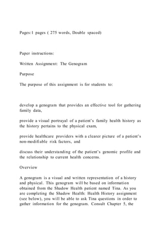 Pages:1 pages ( 275 words, Double spaced)
Paper instructions:
Written Assignment: The Genogram
Purpose
The purpose of this assignment is for students to:
develop a genogram that provides an effective tool for gathering
family data,
provide a visual portrayal of a patient’s family health history as
the history pertains to the physical exam,
provide healthcare providers with a clearer picture of a patient’s
non-modifiable risk factors, and
discuss their understanding of the patient’s genomic profile and
the relationship to current health concerns.
Overview
A genogram is a visual and written representation of a history
and physical. This genogram will be based on information
obtained from the Shadow Health patient named Tina. As you
are completing the Shadow Health: Health History assignment
(see below), you will be able to ask Tina questions in order to
gather information for the genogram. Consult Chapter 5, the
 