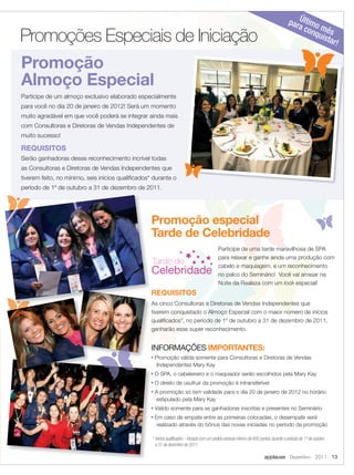 par Último
                                                                                                                                                    a co mê
       Promoções Especiais de Iniciação                                                                                                                  nqu s
                                                                                                                                                            ista
                                                                                                                                                                 r            !

       Promoção
       Almoço Especial
       Participe de um almoço exclusivo elaborado especialmente
       para você no dia 20 de janeiro de 2012! Será um momento
       muito agradável em que você poderá se integrar ainda mais
       com Consultoras e Diretoras de Vendas Independentes de
       muito sucesso!

       REQUISITOS
       Serão ganhadoras desse reconhecimento incrível todas
       as Consultoras e Diretoras de Vendas Independentes que
       tiverem feito, no mínimo, seis inícios qualiﬁcados* durante o
       período de 1º de outubro a 31 de dezembro de 2011.




                                                          Promoção especial
                                                          Tarde de Celebridade
                                                                                                    Participe de uma tarde maravilhosa de SPA
                                                                                                    para relaxar e ganhe ainda uma produção com
                                                          Tarde de                                  cabelo e maquiagem, e um reconhecimento
                                                          Celebridade                               no palco do Seminário! Você vai arrasar na
                                                                                                    Noite da Realeza com um look especial!
                                                          REQUISITOS
                                                          As cinco Consultoras e Diretoras de Vendas Independentes que
                                                          tiverem conquistado o Almoço Especial com o maior número de inícios
                                                          qualiﬁcados*, no período de 1º de outubro a 31 de dezembro de 2011,
                                                          ganharão esse super reconhecimento.


                                                          INFORMAÇÕES IMPORTANTES:
                                                          ■   Promoção válida somente para Consultoras e Diretoras de Vendas
                                                               Independentes Mary Kay
                                                          ■   O SPA, o cabeleireiro e o maquiador serão escolhidos pela Mary Kay
                                                          ■   O direito de usufruir da promoção é intransferível
                                                          ■   A promoção só tem validade para o dia 20 de janeiro de 2012 no horário
                                                               estipulado pela Mary Kay
                                                          ■   Válido somente para as ganhadoras inscritas e presentes no Seminário
                                                          ■   Em caso de empate entre as primeiras colocadas, o desempate será
                                                               realizado através do bônus das novas iniciadas no período da promoção

                                                          * Inícios qualiﬁcados – Iniciada com um pedido pessoal mínimo de 600 pontos, durante o período de 1º de outubro
                                                           a 31 de dezembro de 2011.

                                                                                                                                  applause Dezembro 2011 13



12-13.indd 13                                                                                                                                                          11/21/11 7:58 PM
 