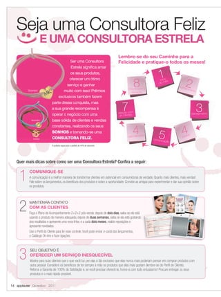 Seja uma Consultora Feliz
                           E UMA CONSULTORA ESTRELA
                                                                                        Lembre-se do seu Caminho para a
                                              Ser uma Consultora                        Felicidade e pratique-o todos os meses!
                                              Estrela signiﬁca amar
                                              os seus produtos,
                                                                                                                         1
                                                                                                        8                                     2
                                             oferecer um ótimo                                                            inícioês
                                                                                                                          do m
                                            serviço e ganhar                                                                              conh
                                                                                                Crescimento e                                 ecim
                Dezembro                  muito com isso! Prêmios                                  Iniciação
                                                                                                                                                     ento

                                       exclusivos também fazem


                                                                                            7
                                   parte dessa conquista, mas
                                   a sua grande recompensa é
                                   operar o negócio com uma                              relação com
                                                                                          as clientes
                                                                                                                                                            3
                                                                                                                                                     planejamento

                  Novembro         base sólida de clientes e vendas


                                                                                                    4
                                   constantes, realizando os seus


                    Outubro
                                   SONHOS e tornando-se uma
                                   CONSULTORA FELIZ.                                             agendamento             5
                                                                                                                     comunic
                                                                                                                                            4
                                                                                                                                            pedid
                                                                                                                                                 o

                                                                                                                             ação
                                   A pulseira segue com o pedido de 40% de desconto.




          Quer mais dicas sobre como ser uma Consultora Estrela? Conﬁra a seguir:


            1    COMUNIQUE-SE
                 A comunicação é a melhor maneira de transformar clientes em potencial em consumidoras de verdade. Quanto mais clientes, mais vendas!
                 Fale sobre os lançamentos, os benefícios dos produtos e sobre a oportunidade. Convide as amigas para experimentar e dar sua opinião sobre
                 os produtos.




            2    MANTENHA CONTATO
                 COM AS CLIENTES
                 Faça o Plano de Acompanhamento 2+2+2 pós-venda: depois de dois dias, saiba se ela está
                 usando o produto da maneira adequada; depois de duas semanas, saiba se ela está gostando
                 dos resultados e apresente uma nova linha; e a cada dois meses, realize reposições e
                 apresente novidades.
                 Use o Perﬁl do Cliente para ter esse controle. Você pode enviar e-cards dos lançamentos,
                 o Catálogo On-line e fazer ligações.




            3    SEU OBJETIVO É
                 OFERECER UM SERVIÇO INESQUECÍVEL
                 Mostre para suas clientes que o que você faz por elas é tão exclusivo que elas nunca mais poderiam pensar em comprar produtos com
                 outra pessoa! Considere os benefícios de ter sempre à mão os produtos que elas mais gostam (lembre-se do Perﬁl do Cliente).
                 Reforce a Garantia de 100% de Satisfação e, se você precisar oferecê-la, honre-a com todo entusiasmo! Procure entregar os seus
                 produtos e o mais rápido possível.


     14 applause Dezembro 2011



14-15.indd 14                                                                                                                                                11/21/11 7:59 PM
 