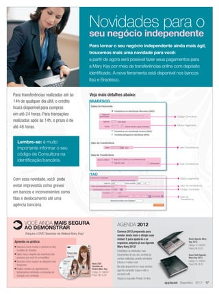 Novidades para o
                                                              seu negócio independente
                                                              Para tornar o seu negócio independente ainda mais ágil,
                                                              trouxemos mais uma novidade para você:
                                                              a partir de agora será possível fazer seus pagamentos para
                                                              a Mary Kay por meio de transferências online com depósito
                                                              identiﬁcado. A nova ferramenta está disponível nos bancos
                                                              Itaú e Bradesco.


       Para transferências realizadas até às                  Veja mais detalhes abaixo:
       14h de qualquer dia últil, o crédito                   BRADESCO
       ﬁcará disponível para compras
       em até 24 horas. Para transações                                                                                           Código Consultora
       realizadas após às 14h, o prazo é de
                                                                                                                                  Dados Pagamento
       até 48 horas.


             Lembre-se: é muito
             importante informar o seu                                                                                              Valor Transferência

             código de Consultora na
             identiﬁcação bancária.
                                                                                                                                    Data Transferência



                                                              ITAÚ
       Com essa novidade, você pode                                                                                                 Dados pagamento


       evitar imprevistos como greves                                                                                               Valor de transferência
                                                                                                                                    Código Consultora
       em bancos e inconvenientes como
                                                                                                                                    Data da
       ﬁlas e deslocamento até uma                                                                                                  Transferência

       agência bancária.



                  VOCÊ AINDA MAIS SEGURA                                           AGENDA 2012
                  AO DEMONSTRAR
                                                                                   Comece 2012 preparada para
                  Adquira o DVD Sessões de Beleza Mary Kay!
                                                                                   vender ainda mais e atingir suas
                                                                                   metas! E para ajudá-la a se                               Nova! Agenda Mary
        Aprenda na prática:                                                        organizar, adquira já sua Agenda                          Kay 2012
                                                                                                                                             Código: 01-095551
        ■ Descubra como montar e conduzir os três                                  Mary Kary 2012!
                                                                                                                                             Preço: R$ 42,00
          modelos de Sessões                                                       Estabeleça as atividades mais
        ■ Saiba mais a respeito dos benefícios dos
                                                                                   importantes do seu dia, controle as                       Novo! Reﬁl Agenda
          produtos que você irá compartilhar                                       vendas realizadas, projete atividades                     Mary Kay 2012
        ■ Descubra como superar as objeções mais                                                                                             Código: 01-095651
                                                               Novo DVD
                                                                                   futuras e muitos mais.
          frequentes                                                                                                                         Preço: R$ 24,00
                                                               Sessões de          Ela está disponível em duas versões:
        ■ Realize contatos de agendamento,                     Beleza Mary Kay
                                                                                   agenda completa (capa e reﬁl) e
          fechamentos individuais e entrevistas de             Código: 01-096551
          iniciação com perfeição                              Preço: R$ 15,00     somente reﬁl.
                                                                                   Adquira a sua pelo Pedido On-line.
                                                                                                                           applause Dezembro 2011 17



17.indd 17                                                                                                                                                11/21/11 8:02 PM
 
