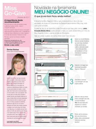 Miss                                                   Novidade na ferramenta
    Go-Give                                                MEU NEGÓCIO ONLINE!
                                   Outubro de 2011
                                                           O que já era bom ﬁcou ainda melhor!
     A importância deste                                   A ferramenta Meu Negócio Online, que já revolucionou o dia a dia das
     reconhecimento
                                                           atividades de todas as Consultoras de Beleza Independentes Mary Kay, está
     Procurar doar ao invés de receber e fazer
     a diferença nesse mundo – esse é                      com uma novidade.
     o Espírito de Ajuda!
                                                           A partir do dia 05 de dezembro toda Consultora que tiver, pelo menos, uma
     Doar sem esperar nada em troca é uma ação
     extremamente importante e tem o maravilhoso           Iniciada Direta Ativa poderá enviar e-mails e e-cards diretamente por meio do
     poder de fazer a diferença no nosso negócio           Meu Negócio Online, usando a Lista de Atividades.
     e na vida das pessoas, inclusive na sua!
                                                           Veja um passo a passo de como utilizar esse novo recurso:
     Por isso, vamos reconhecer o Espírito



                                                                                                            1
     de Ajuda!                                                                                                     Acesse sua Lista de Atividades.
     Encaminhe mensalmente seu voto
     e depoimento para Diretora Go-Give para
                                                                                                                   Selecione aquelas Consultoras
     o e-mail: gogive.brasil@mkcorp.com                                                                            que você deseja reconhecer,
     Envie o seu voto!                                                                                             motivar, parabenizar ou
                                                                                                                   celebrar e selecione a opção
                                                                                                                   “ Enviar email para todas
         Denise Dantas
         Diretora Sênior de Vendas Independente                                                                    as Consultoras” ou “Enviar
                                                                                                                   email para as consultoras
                                                                                                                   selecionadas”.




                                                                                                            2
                                                                                                                   Selecione a mensagem que
                                                                                                                   você deseja compartilhar.
                                                                                                                   Clique em “Selecionar”.




         Quando iniciei na Mary Kay, ﬁquei encantada



                                                                                                            3
         com os princípios e valores dessa companhia                                                               Você poderá customizar
         fantástica, mas confesso que tinha minhas                                                                 a sua mensagem com suas
         dúvidas sobre o Programa de Adoção. Em                                                                    próprias palavras.
         fevereiro deste ano, eu e meu esposo nos
         mudamos de Uberlândia para Goiânia, em função
         de novas oportunidades de trabalho, e, desde
         então, tenho ﬁcado cada vez mais deslumbrada
         com esta empresa e tudo o que pregamos. Hoje
         eu posso dizer com ainda maior convicção: é




                                                                                                            4
         verdade! Vivemos nossa ﬁlosoﬁa! Desde que me                                                              Selecione a data que deseja
         mudei a Diretora Sênior de Vendas Independente                                                            enviar a mensagem para cada
         Denise Dantas tem feito um trabalho de super
                                                                                                                   uma das Consultoras.
         mãe com minhas consultoras de Uberlândia.
                                                                                                                   Dica: Use essa opção para
         Cuidando de cada uma com um carinho e
                                                                                                                   programar os e-mails de
         dedicação sem limites, elas se sentem acolhidas
         e cuidadas e isso não tem preço! Ela é minha
                                                                                                                   aniversários, por exemplo.
         “irmã” Mary Kay e um verdadeiro anjo que Deus
         colocou em minha vida, doando-se sem reservas




                                                                                                            5
         e sem esperar nada em troca, o que faz dela
         uma pessoa única! E este é apenas um dos                                                                  Pronto, você se comunicou
         vários motivos pelos quais esta grande amiga é                                                            com o seu time de forma
         merecedora de uma homenagem tão singela.                                                                  prática, rápida e personalizada!
                                                                                                                   Desfrute de mais esse
         Lorena Angélica Lemes Ribeiro
         Diretora Sênior de Vendas Independente                                                                    benefício!

    18 applause Agosto 2011



18.indd 18                                                                                                                                   11/21/11 8:03 PM
 
