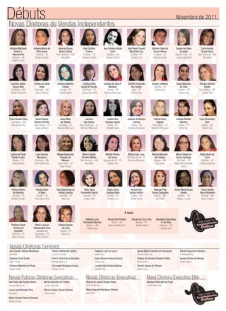 Débuts de Vendas Independentes
Novas Diretoras
                                                                                                                                                                                                      Novembro de 2011




 Adriana Machado           Adriana Maria da            Aline de Souza               Ana Carolina              Ana Cristina Arruda           Ana Paula Pussoli             Antônio Fabio de        Camila de Paula                Carla Andrea
     Santos L.                Silva Sousa               Neves Calixto                  Fukase                         Lima                   Marchette Vaz                 Souza Feitoza               Carvalho                  Duarte Vieira
   Nascimento                Fortaleza – CE           Belo Horizonte – MG           Fortaleza – CE               Fortaleza – CE               Curitiba – PR                 Fortaleza – CE        Ribeirão Preto – SP         Belo Horizonte – MG
   Salvador – BA            Barbara Sunden                 Nara Melo               Barbara Sunden               Barbara Sunden                 Sandra Lima                 Barbara Sunden         Luciana Spirandelli              Nara Melo
   Fabiana Cunha




  Caroline Salles          Cinthia da Costa            Cristiane Martins           Cristina Clelia            Daniela da Silva P.           Daniele Fernanda              Denise Lindbeck             Diego Marques           Edinara Simone
    Souza Silva                   Alves                      Freitas              Giorgi M Paciullo               Monteiro                    dos Santos                   Antonina – PR                 da Silva                 Soutier
  Uberlândia – MG           Divinópolis – MG              Aracaju – SE             São Paulo – SP                Viamão – RS                   Jales – SP                   Sandra Lima                Londrina – PR          Nova Mutum – MT
  Andréa Fernandes           Agnes Roberta               Giselda Gabriel          Luciana Spirandelli         Neimara Bittencourt             Sandra Lima                                               Josiane Dias            Josiane Dias




Flavia Gueleri Silva        Ianara Rosaly                 Ivana Melo                  Janaina                       Joeline Ane             Josiane da Silveira             Karina Ivone              Katiane Renata           Lays Fernandes
  Divinópolis – MG         Bezerra Porfirio               de Oliveira                dos Santos                   Camara Santos                   Correia                      Volpato                    Munhoz                     Verri
  Anita Garrett-Roe        João Pessoa – PB             Garopaba – SC            Novo Hamburgo – RS                  Recife – PE                Canoas – RS               Porto Alegre – RS            Curitiba – PR             Goiânia – GO
                             Eloisa Johnson            Neimara Bittencourt        Neimara Bittencourt              Elizabeth Sena            Neimara Bittencourt          Neimara Bittencourt            Mary Kay                Sandra Lima




  Leticia de Paula          Livia Samara               Magali Aparecida            Maria Claúdia                Marilia Pereira              Marisa Ilora Zuse             Marisa Marcedo          Mayra Toledo de             Nadja Alves de
   Paixão Cunha              Mendonca                    Santana de               Ferreira Mattos                  de Souza                 São Pedro do Sul – RS            dos Santos            Souza Santiago                    Lima
    Maraba – PA            Divinópolis – MG                Moraes                Belo Horizonte – MG          Sapucaia do Sul – RS           Neimara Bittencourt            Manaus – AM             São Paulo – SP              Ceilândia – DF
   Giselda Gabriel         Anita Garrett-Roe           Santo André – SP               Nara Melo                   Sandra Lima                                                Eliza Castro         Maria Helena Moreira         Emiliana Alcântara
                                                         Deise Ferreira                                                                                                                                 Crispim




   Patricia Maria            Renata Dario             Rosa Aparecida de             Rose Carla                       Silvia Leticia            Simone dos                   Solange Pina          Sonia Maria Souza             Telma Santos
     de Holanda                 El Moor                Freitas Gondim            Formentini Vanzin                  Cardoso Betin             Santos Hoflich              Torres Campolina              Santos                 Rocha Monteiro
    Fortaleza – CE           Cruzeiro – DF              Sorocaba – SP              Cascavel – PR                     Curitiba – PR             Curitiba – PR                Ipatinga – MG            Salvador – BA              Ituiutaba – MG
   Barbara Sunden           Anita Garrett-Roe              Mary Kay                 Josiane Dias                      Sandra Lima              Giselle Cosme                  Nara Melo             Barbara Sunden              Agnes Roberta




                                                                                                                                       E mais:
                                                                                      Antônia Lucia                  Bruna Ferri Portela         Cleude da Cruz Lima            Neuscleia Gonçalves
                                                                                    Fernandes Barroso                    Osório – RS                 Marabá – PA                    O. da Silva
  Thatiana Dinair           Vilma Lucia de                  Viviane Spader             Manaus – AM                    Neimara Bittencourt            Giselda Gabriel               Piraquara – PR
    Ferreira de            Vasconcelos Cruz                     de Lima                 Sandra Lima                                                                                 Sandra Lima
      Carvalho                Jaboatão dos                    Curitiba – PR
   Oriximina – PA           Guararapes – PE                     Mary Kay
   Eloisa Johnson            Eloisa Johnson


Novas Diretoras Seniores
Ana Claudia Teixeira Montalvao                  Elaine Cristina dos Santos                         Fabienny Leal de Souza                              Neusa Maria Carvalho de Franceschi                Renata Figueredo Pacheco
Nara Melo                                       Luciana Spirandelli                                Sandra Lima                                         Neimara Bittencourt                               Emiliana Alcântara
Carolina Cezar Ovalle                           Elen F. Porto Garcia Barcellos                     Karen Niciane Antunes Vanzin                        Poliana de Almeida Grandal Coelho                 Sonaly Dantas de Moraes
Deise Ferreira                                  Neimara Bittencourt                                Josiane Dias                                        Eloisa Johnson                                    Giselda Gabriel
Cristiane Monteiro de Paula                     Elizangela Rodrigues Araujo                        Luzslaid dos Santos Barbosa                         Priscila Soares de Oliveira
Giselda Gabriel                                 Barbara Sunden                                     Elizabeth Sena                                      Sandra Lima


Novas Futuras Diretoras Executivas                                                      Novas Diretoras Executivas                                                  Nova Diretora Executiva Elite
Ana Paula dos Santos Bueno            Marina Barcelos de Freitas                        Marcia de Jesus Campos Assis                                                Vanessa Stefanelli de Paula
Neimara Bittencourt                   Luciana Spirandelli                               Anita Garrett-Roe                                                           Luciana Spirandelli
Luiza Laura Almeida Pina              Rita de Cassia Chaves Simoes                      Maria Augusta Rodrigues Oliveira
Nara Melo                             Fabiana Cunha                                     Eliza Castro

Maria Sirliane Ramos Ximenes
Barbara Sunden
 