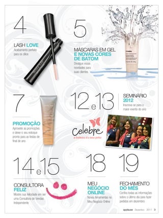 4                                  5
               LASH LOVE
               Acabamento perfeito            MÁSCARAS EM GEL
               para os cílios                 E NOVAS CORES
                                              DE BATOM
                                              Divulgue essas
                                              novidades para
                                              suas clientes




          7                                   1 13
                                               2               e
                                                                                   SEMINÁRIO
                                                                                   2012
                                                                                   Inscreva-se para o
                                                                                   maior evento do ano



           PROMOÇÃO
           Aproveite as promoções
           e deixe o seu estoque
           pronto para as festas de
           final de ano




         14 15 1 1
                8 9               e
                                                         MEU                    FECHAMENTO
               CONSULTORA
               FELIZ                                     NEGÓCIO                DO MÊS
               Mostre sua felicidade em ser              ONLINE                 Confira todas as informações
               uma Consultora de Vendas                  Novas ferramentas no   sobre o último dia para fazer
               Independente                              Meu Negócio Online     pedidos em dezembro

                                                                                   applause Dezembro 2011 3



02-03.indd 3                                                                                             11/21/11 8:17 PM
 