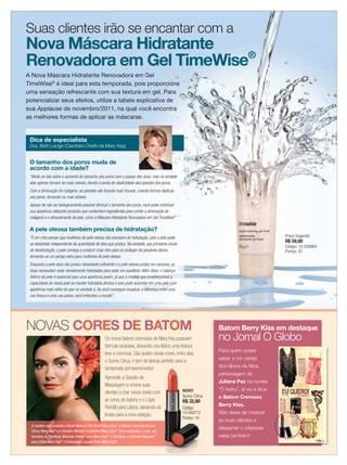 Suas clientes irão se encantar com a
            Nova Máscara Hidratante
            Renovadora em Gel TimeWise®
            A Nova Máscara Hidratante Renovadora em Gel
            TimeWise® é ideal para esta temporada, pois proporciona
            uma sensação refrescante com sua textura em gel. Para
            potencializar seus efeitos, utilize a tabela explicativa de
            sua Applause de novembro/2011, na qual você encontra
            as melhores formas de aplicar as máscaras.


             Dica de especialista
             Dra. Beth Lange (Cientista-Chefe da Mary Kay)


             O tamanho dos poros muda de
             acordo com a idade?
             “Muito se fala sobre o aumento do tamanho dos poros com o passar dos anos, mas na verdade
             eles apenas tornam-se mais visíveis, devido à perda de elasticidade das paredes dos poros.
             Com a diminuição do colágeno, as paredes vão ﬁcando mais frouxas, criando formas elípticas
             aos poros, tornando-os mais visíveis.
             Apesar de não ser biologicamente possível diminuir o tamanho dos poros, você pode minimizar
             sua aparência utilizando produtos que contenham ingredientes para conter a diminuição do
             colágeno e o afrouxamento da pele, como a Máscara Hidratante Renovadora em Gel TimeWise®.”

             A pele oleosa também precisa de hidratação?
             “É um mito pensar que mulheres de pele oleosa não precisam de hidratação, pois a pele pode                                                 Preço Sugerido:
                                                                                                                                                        R$ 59,00
             se desidratar independente da quantidade de óleo que produz. Na verdade, aos primeiros sinais
                                                                                                                                                        Código: 10-039964
             de desidratação, a pele começa a produzir mais óleo para se proteger de possíveis danos,                                                   Pontos: 35
             tornando-se um perigo extra para mulheres de pele oleosa.
             Enquanto a pele seca não produz oleosidade suﬁciente e a pele oleosa produz em excesso, as
             duas necessitam estar devidamente hidratadas para estar em equilíbrio. Além disso, o balanço
             hídrico da pele é essencial para uma aparência jovem, já que à medida que envelhecemos a
             capacidade de nossa pele se manter hidratada diminui e isso pode acarretar em uma pele com
             aparência mais velha do que na verdade é. Se você consegue visualizar a diferença entre uma
             uva fresca e uma uva passa, você entendeu o recado”.




            NOVAS CORES DE BATOM                                                                                            Batom Berry Kiss em destaque
                                                               Os novos batons cremosos da Mary Kay possuem                 no Jornal O Globo
                                                               fórmula exclusiva, deixando nos lábios uma textura
                                                                                                                            Para quem quiser
                                                               leve e cremosa. São quatro novas cores, entre elas,
                                                                                                                            saber a cor cereja
                                                               o Sunny Citrus, o tom de laranja perfeito para a
                                                               temporada primavera/verão!                                   dos lábios da Nina,
                                                                                                                            personagem de
                                                               Aproveite a Sessão de
                                                                                                                            Juliana Paz na novela
                                                               Maquiagem e ensine suas
                                                                                                             NOVO!          “O Astro”, aí vai a dica:
                                                               clientes a criar novos looks com
                                                                                                             Sunny Citrus   o Batom Cremoso
                                                               as cores de batons e o Lápis                  R$ 32,00
                                                               Retrátil para Lábios, deixando-as                            Berry Kiss.
                                                                                                             Código:
                                                               lindas para a nova estação.                   10-040712      Não deixe de mostrar
                                                                                                             Pontos: 19
                                                                                                                            às suas clientes e
              A modelo está usando o Blush Mineral Shy Blush Mary Kay®, o Batom Cremoso Sunny
                                                                                                                            despertar o interesse
              Citrus Mary Kay® e a Sombra Mineral Crystalline Mary Kay®. Para completar o look, usa
              também as Sombras Minerais Honey Spice Mary Kay® e Cinnabar, a Ultimate Máscara™                              nelas também!
              para Cílios Mary Kay® e Delineador Líquido Preto Mary Kay®.




05.indd 5                                                                                                                                                                 11/21/11 7:44 PM
 