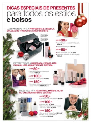 DICAS ESPECIAIS DE PRESENTES
            para todos os estilos
            e bolsos
            LEMBRANCINHAS PARA A PROFESSORA DA ESCOLA,
            COLEGAS DE TRABALHO E AMIGO SECRETO
                                                                Caixa de Presente P
                                                                (5 unidades): R$ 16,00
                                                                Código: 01-095751
                                                                Caixa de Presentes G
                                                                (3 unidades): R$ 21,00
                                                                Código: 01-095851                  Até R$
                                                                                                              30,      00
                                                                                                   ■ Lápis Retrátil para a Área dos Olhos Mary Kay®,
                                                                                                     R$ 30,00
                                                                                                   ■ Sombra Mineral Mary Kay®, R$ 21,00




                                                                                                   Até R$
                                                                                                              50,      00
                                                                                                   ■   Batom Cremoso Mary Kay®, R$ 32,00
                                                                                                   ■   Demaquilante para a Área dos Olhos Mary Kay®,
                                                                                                       R$ 49,00




                 PRESENTES PARA A NAMORADA, ESPOSA, MÃE,
                 FILHA OU UMA AMIGA/PARENTE QUERIDA
                                 Até R$
                                 ■
                                             50,       00
                                     Base Líquida acabamento matte/luminoso
                                     TimeWise®, R$ 49,00

                                 Até R$
                                 ■
                                             100,           00
                                     Bella Belara Eau de Parfum, R$ 82,00
                                                 ™



                                 Até R$
                                 ■
                                             150,           00
                                     Kit Introdutório ao Sistema Anti-idade (normal/
                                     seca ou mista/oleosa), R$ 129,00 (cada)


                         SUGESTÕES PARA NAMORADO, MARIDO, FILHO
                         OU UM AMIGO/PARENTE QUERIDO
                                                            Até R$
                                                            ■
                                                                          50,            00
                                                                Gel Refrescante Pós Barba MKMen®, R$ 31,00

                                                            Até R$
                                                            ■
                                                                          100,
                                                                Velocity for Him , R$ 90,00
                                                                                    ®
                                                                                              00

                                                            ■   Sabonete Facial MKMen + Loção Hidratante
                                                                com FPS 25 MKMen, R$ 89,00

                                                            Até R$
                                                            ■
                                                                          150,                00
                                                                MK High Intensity Cologne Spray, R$ 113,00
                                                                                         ™

                                                            ■   Kit Mãos de Seda Satin Hands® Livre
                                                                de Fragrâncias, R$ 124,00
    6 applause Dezembro 2011




06.indd 6                                                                                                                                              11/21/11 7:47 PM
 