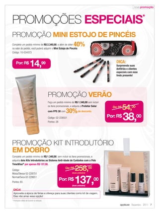 nova promoção




            PROMOÇÕES ESPECIAIS                                                                                                          *

            PROMOÇÃO MINI ESTOJO DE PINCÉIS
            Complete um pedido mínimo de R$ 2.340,00, e além de obter
                                                         ,
            no valor do pedido, você poderá adquirir o Mini Estojo de Pincéis
                                                                                   40%
            Código: 10-034373



                 Por: R$
                                     14,99                                                                         DICA:
                                                                                                                   Surpreenda suas
                                                                                                                   Anﬁtriãs e clientes
                                                                                                                   especiais com esse
                                                                                                                   lindo presente!




                                                           PROMOÇÃO VERÃO
                                                           Faça um pedido mínimo de R$ 1.340,00 sem incluir
                                                           os itens promocionais, e adquira o Protetor Solar
                                                           com FPS 30 com   30% de desconto.
                                                                                                                 De: R$
                                                                                                                          54,00
                                                           Código: 02-228551
                                                           Pontos: 28
                                                                                                               Por: R$
                                                                                                                          38,00

            PROMOÇÃO KIT INTRODUTÓRIO
            EM DOBRO
            Complete um pedido mínimo de R$ 1.340,00, sem incluir os itens promocionais, e
            adquiria dois Kits Introdutórios ao Sistema Anti-idade de Cuidados com a Pele
            TimeWise® por apenas R$ 137,00.

            Código:
            Mista/Oleosa 02-228751
                                                                            De: R$
                                                                                     258,00
                                                                                  (duas unidades)

            Normal/Seca 02-228651
            Pontos: 65
                                                                     Por: R$
                                                                                     137,00
                                                                                  (duas unidades)

             DICA!
             Aproveite a época de férias e ofereça para suas clientes como kit de viagem.
             Elas irão amar essa opção!
            * Promoções válidas até durarem os estoques.

                                                                                                                      applause Dezembro 2011 7



07.indd 7                                                                                                                                11/21/11 7:49 PM
 